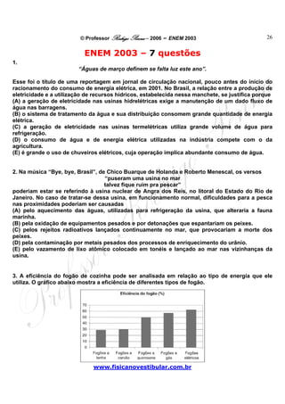 © Professor Rodrigo Penna – 2006 – ENEM 2003                          26


                           ENEM 2003 – 7 questões
1.
                        “Águas de março definem se falta luz este ano”.

Esse foi o título de uma reportagem em jornal de circulação nacional, pouco antes do início do
racionamento do consumo de energia elétrica, em 2001. No Brasil, a relação entre a produção de
eletricidade e a utilização de recursos hídricos, estabelecida nessa manchete, se justifica porque
(A) a geração de eletricidade nas usinas hidrelétricas exige a manutenção de um dado fluxo de
água nas barragens.
(B) o sistema de tratamento da água e sua distribuição consomem grande quantidade de energia
elétrica.
(C) a geração de eletricidade nas usinas termelétricas utiliza grande volume de água para
refrigeração.
(D) o consumo de água e de energia elétrica utilizadas na indústria compete com o da
agricultura.
(E) é grande o uso de chuveiros elétricos, cuja operação implica abundante consumo de água.


2. Na música “Bye, bye, Brasil”, de Chico Buarque de Holanda e Roberto Menescal, os versos
                                   “puseram uma usina no mar
                                   talvez fique ruim pra pescar”
poderiam estar se referindo à usina nuclear de Angra dos Reis, no litoral do Estado do Rio de
Janeiro. No caso de tratar-se dessa usina, em funcionamento normal, dificuldades para a pesca
nas proximidades poderiam ser causadas
(A) pelo aquecimento das águas, utilizadas para refrigeração da usina, que alteraria a fauna
marinha.
(B) pela oxidação de equipamentos pesados e por detonações que espantariam os peixes.
(C) pelos rejeitos radioativos lançados continuamente no mar, que provocariam a morte dos
peixes.
(D) pela contaminação por metais pesados dos processos de enriquecimento do urânio.
(E) pelo vazamento de lixo atômico colocado em tonéis e lançado ao mar nas vizinhanças da
usina.


3. A eficiência do fogão de cozinha pode ser analisada em relação ao tipo de energia que ele
utiliza. O gráfico abaixo mostra a eficiência de diferentes tipos de fogão.




                              www.fisicanovestibular.com.br
 