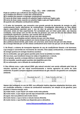 © Professor Rodrigo Penna – 2006 – ENEM 2003                        27
Pode-se verificar que a eficiência dos fogões aumenta
(A) à medida que diminui o custo dos combustíveis.
(B) à medida que passam a empregar combustíveis renováveis.
(C) cerca de duas vezes, quando se substitui fogão a lenha por fogão a gás.
(D) cerca de duas vezes, quando se substitui fogão a gás por fogão elétrico.
(E) quando são utilizados combustíveis sólidos.

4. O setor de transporte, que concentra uma grande parcela da demanda de energia no país,
continuamente busca alternativas de combustíveis. Investigando alternativas ao óleo diesel,
alguns especialistas apontam para o uso do óleo de girassol, menos poluente e de fonte
renovável, ainda em fase experimental. Foi constatado que um trator pode rodar, nas mesmas
condições, mais tempo com um litro de óleo de girassol, que com um litro de óleo diesel. Essa
constatação significaria, portanto, que usando óleo de girassol,
(A) o consumo por km seria maior do que com óleo diesel.
(B) as velocidades atingidas seriam maiores do que com óleo diesel.
(C) o combustível do tanque acabaria em menos tempo do que com óleo diesel.
(D) a potência desenvolvida, pelo motor, em uma hora, seria menor do que com óleo diesel.
(E) a energia liberada por um litro desse combustível seria maior do que por um de óleo diesel.

5. No Brasil, o sistema de transporte depende do uso de combustíveis fósseis e de biomassa,
cuja energia é convertida em movimento de veículos. Para esses combustíveis, a transformação
de energia química em energia mecânica acontece
(A) na combustão, que gera gases quentes para mover os pistões no motor.
(B) nos eixos, que transferem torque às rodas e impulsionam o veículo.
(C) na ignição, quando a energia elétrica é convertida em trabalho.
(D) na exaustão, quando gases quentes são expelidos para trás.
(E) na carburação, com a difusão do combustível no ar.

6. Nos últimos anos, o gás natural (GNV: gás natural veicular) vem sendo utilizado pela frota de
veículos nacional, por ser viável economicamente e menos agressivo do ponto de vista
ambiental. O quadro compara algumas características do gás natural e da gasolina em condições
ambiente.




Apesar das vantagens no uso de GNV, sua utilização implica algumas adaptações técnicas, pois,
em condições ambiente, o volume de combustível necessário, em relação ao de gasolina, para
produzir a mesma energia, seria
(A) muito maior, o que requer um motor muito mais potente.
(B) muito maior, o que requer que ele seja armazenado a alta pressão.
(C) igual, mas sua potência será muito menor.
(D) muito menor, o que o torna o veículo menos eficiente.
(E) muito menor, o que facilita sua dispersão para a atmosfera.

                              www.fisicanovestibular.com.br
 
