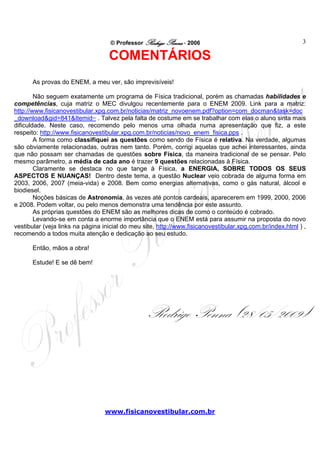 © Professor Rodrigo Penna - 2006                                        3

                                   COMENTÁRIOS
      As provas do ENEM, a meu ver, são imprevisíveis!

        Não seguem exatamente um programa de Física tradicional, porém as chamadas habilidades e
competências, cuja matriz o MEC divulgou recentemente para o ENEM 2009. Link para a matriz:
http://www.fisicanovestibular.xpg.com.br/noticias/matriz_novoenem.pdf?option=com_docman&task=doc
_download&gid=841&Itemid= . Talvez pela falta de costume em se trabalhar com elas o aluno sinta mais
dificuldade. Neste caso, recomendo pelo menos uma olhada numa apresentação que fiz, a este
respeito: http://www.fisicanovestibular.xpg.com.br/noticias/novo_enem_fisica.pps .
        A forma como classifiquei as questões como sendo de Física é relativa. Na verdade, algumas
são obviamente relacionadas, outras nem tanto. Porém, corrigi aquelas que achei interessantes, ainda
que não possam ser chamadas de questões sobre Física, da maneira tradicional de se pensar. Pelo
mesmo parâmetro, a média de cada ano é trazer 9 questões relacionadas à Física.
        Claramente se destaca no que tange à Física, a ENERGIA, SOBRE TODOS OS SEUS
ASPECTOS E NUANÇAS! Dentro deste tema, a questão Nuclear veio cobrada de alguma forma em
2003, 2006, 2007 (meia-vida) e 2008. Bem como energias alternativas, como o gás natural, álcool e
biodiesel.
        Noções básicas de Astronomia, às vezes até pontos cardeais, aparecerem em 1999, 2000, 2006
e 2008. Podem voltar, ou pelo menos demonstra uma tendência por este assunto.
        As próprias questões do ENEM são as melhores dicas de como o conteúdo é cobrado.
        Levando-se em conta a enorme importância que o ENEM está para assumir na proposta do novo
vestibular (veja links na página inicial do meu site, http://www.fisicanovestibular.xpg.com.br/index.html ) ,
recomendo a todos muita atenção e dedicação ao seu estudo.

      Então, mãos a obra!

      Estude! E se dê bem!




                                                 Rodrigo Penna (28/05/2009)



                                 www.fisicanovestibular.com.br
 