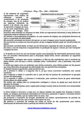 © Professor Rodrigo Penna – 2006 – ENEM 2004                       30
3. Os sistemas de cogeração
representam uma prática de
utilização     racional      de
combustíveis e de produção
de energia. Isto já se pratica
em algumas indústrias de
açúcar e de álcool, nas quais
se aproveita o bagaço da cana,
um de seus subprodutos, para
produção de energia. Esse
processo está ilustrado no esquema ao lado. Entre os argumentos favoráveis a esse sistema de
cogeração pode-se destacar que ele
(A) otimiza o aproveitamento energético, ao usar queima do bagaço nos processos térmicos da
usina e na geração de eletricidade.
(B) aumenta a produção de álcool e de açúcar, ao usar o bagaço como insumo suplementar.
(C) economiza na compra da cana-de-açúcar, já que o bagaço também pode ser transformado em
álcool.
(D) aumenta a produtividade, ao fazer uso do álcool para a geração de calor na própria usina.
(E) reduz o uso de máquinas e equipamentos na produção de açúcar e álcool, por não manipular
o bagaço da cana.

4. O debate em torno do uso da energia nuclear para produção de eletricidade permanece atual.
Em um encontro internacional para a discussão desse tema, foram colocados os seguintes
argumentos:
I. Uma grande vantagem das usinas nucleares é o fato de não contribuírem para o aumento do
efeito estufa, uma vez que o urânio, utilizado como “combustível”, não é queimado, mas sofre
fissão.
II. Ainda que sejam raros os acidentes com usinas nucleares, seus efeitos podem ser tão graves
que essa alternativa de geração de eletricidade não nos permite ficar tranqüilos.
A respeito desses argumentos, pode-se afirmar que
(A) o primeiro é válido e o segundo não é, já que nunca ocorreram acidentes com usinas
nucleares.
(B) o segundo é válido e o primeiro não é, pois de fato há queima de combustível na geração
nuclear de eletricidade.
(C) o segundo é valido e o primeiro é irrelevante, pois nenhuma forma de gerar eletricidade
produz gases do efeito estufa.
(D) ambos são válidos para se compararem vantagens e riscos na opção por essa forma de
geração de energia.
(E) ambos são irrelevantes, pois a opção pela energia nuclear está-se tornando uma necessidade
inquestionável.

5. Entre outubro e fevereiro, a cada ano, em alguns estados das regiões Sul, Sudeste e Centro-
Oeste, os relógios permanecem adiantados em uma hora, passando a vigorar o chamado horário
de verão. Essa medida, que se repete todos os anos, visa
(A) promover a economia de energia, permitindo um melhor aproveitamento do período de
iluminação natural do dia, que é maior nessa época do ano.
(B) diminuir o consumo de energia em todas as horas do dia, propiciando uma melhor
distribuição da demanda entre o período da manhã e da tarde.

                             www.fisicanovestibular.com.br
 