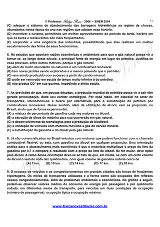 © Professor Rodrigo Penna – 2006 – ENEM 2004                       31
(C) adequar o sistema de abastecimento das barragens hidrelétricas ao regime de chuvas,
abundantes nessa época do ano nas regiões que adotam esse horário.
(D) incentivar o turismo, permitindo um melhor aproveitamento do período da tarde, horário em
que os bares e restaurantes são mais freqüentados.
(E) responder a uma exigência das indústrias, possibilitando que elas realizem um melhor
escalonamento das férias de seus funcionários.

6. Há estudos que apontam razões econômicas e ambientais para que o gás natural possa vir a
tornar-se, ao longo deste século, a principal fonte de energia em lugar do petróleo. Justifica-se
essa previsão, entre outros motivos, porque o gás natural
(A) além de muito abundante na natureza é um combustível renovável.
(B) tem novas jazidas sendo exploradas e é menos poluente que o petróleo.
(C) vem sendo produzido com sucesso a partir do carvão mineral.
(D) pode ser renovado em escala de tempo muito inferior à do petróleo.
(E) não produz CO2 em sua queima, impedindo o efeito estufa.

7. As previsões de que, em poucas décadas, a produção mundial de petróleo possa vir a cair têm
gerado preocupação, dado seu caráter estratégico. Por essa razão, em especial no setor de
transportes, intensificou-se a busca por alternativas para a substituição do petróleo por
combustíveis renováveis. Nesse sentido, além da utilização de álcool, vem se propondo, no
Brasil, ainda que de forma experimental,
(A) a mistura de percentuais de gasolina cada vez maiores no álcool.
(B) a extração de óleos de madeira para sua conversão em gás natural.
(C) o desenvolvimento de tecnologias para a produção de biodiesel.
(D) a utilização de veículos com motores movidos a gás do carvão mineral.
(E) a substituição da gasolina e do diesel pelo gás natural.

8. Já são comercializados no Brasil veículos com motores que podem funcionar com o chamado
combustível flexível, ou seja, com gasolina ou álcool em qualquer proporção. Uma orientação
prática para o abastecimento mais econômico é que o motorista multiplique o preço do litro da
gasolina por 0,7 e compare o resultado com o preço do litro de álcool. Se for maior, deve optar
pelo álcool. A razão dessa orientação deve-se ao fato de que, em média, se com um certo volume
de álcool o veículo roda dez quilômetros, com igual volume de gasolina rodaria cerca de
              (A) 7 km.   (B) 10 km.      (C) 14 km.      (D) 17 km.      (E) 20 km.

9. O excesso de veículos e os congestionamentos em grandes cidades são temas de freqüentes
reportagens. Os meios de transportes utilizados e a forma como são ocupados têm reflexos
nesses congestionamentos, além de problemas ambientais e econômicos. No gráfico a seguir,
podem-se observar valores médios do consumo de energia por passageiro e por quilômetro
rodado, em diferentes meios de transporte, para veículos em duas condições de ocupação
(número de passageiros): ocupação típica e ocupação máxima.



                              www.fisicanovestibular.com.br
 