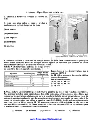 © Professor Rodrigo Penna – 2006 – ENEM 2005                        34

3. Observe o fenômeno indicado na tirinha ao
lado.

A força que atua sobre o peso e produz o
deslocamento vertical da garrafa é a força

(A) de inércia.

(B) gravitacional.

(C) de empuxo.

(D) centrípeta.

(E) elástica.




4. Podemos estimar o consumo de energia elétrica de uma casa considerando as principais
fontes desse consumo. Pense na situação em que apenas os aparelhos que constam da tabela
abaixo fossem utilizados diariamente da mesma forma.
Tabela: A tabela fornece a potência e o tempo efetivo
de uso diário de cada aparelho doméstico.
                                                      Supondo que o mês tenha 30 dias e que o
                                                      custo de 1 KWh é
                                                      de R$ 0,40, o consumo de energia elétrica
                                                      mensal dessa casa,
                                                      é de aproximadamente
                                                      (A) R$ 135. (B) R$ 165.
                                                      (C) R$ 190. (D) R$ 210.
                                                      (E) R$ 230.


5. O gás natural veicular (GNV) pode substituir a gasolina ou álcool nos veículos automotores.
Nas grandes cidades, essa possibilidade tem sido explorada, principalmente, pelos táxis, que
recuperam em um tempo relativamente curto o investimento feito com a conversão por meio da
economia proporcionada pelo uso do gás natural. Atualmente, a conversão para gás natural do
motor de um automóvel que utiliza a gasolina custa R$ 3.000,00. Um litro de gasolina permite
percorrer cerca de 10 km e custa R$ 2,20, enquanto um metro cúbico de GNV permite percorrer
cerca de 12 km e custa R$ 1,10. Desse modo, um taxista que percorra 6.000 km por mês recupera
o investimento da conversão em aproximadamente

         (A) 2 meses.   (B) 4 meses.     (C) 6 meses.    (D) 8 meses.    (E) 10 meses.



                             www.fisicanovestibular.com.br
 