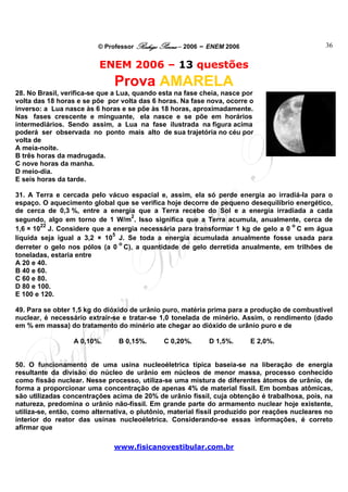 © Professor Rodrigo Penna – 2006 – ENEM 2006                           36


                          ENEM 2006 – 13 questões
                              Prova AMARELA
28. No Brasil, verifica-se que a Lua, quando esta na fase cheia, nasce por
volta das 18 horas e se põe por volta das 6 horas. Na fase nova, ocorre o
inverso: a Lua nasce às 6 horas e se põe às 18 horas, aproximadamente.
Nas fases crescente e minguante, ela nasce e se põe em horários
intermediários. Sendo assim, a Lua na fase ilustrada na figura acima
poderá ser observada no ponto mais alto de sua trajetória no céu por
volta de
A meia-noite.
B três horas da madrugada.
C nove horas da manha.
D meio-dia.
E seis horas da tarde.

31. A Terra e cercada pelo vácuo espacial e, assim, ela só perde energia ao irradiá-la para o
espaço. O aquecimento global que se verifica hoje decorre de pequeno desequilíbrio energético,
de cerca de 0,3 %, entre a energia que a Terra recebe do Sol e a energia irradiada a cada
                                  2
segundo, algo em torno de 1 W/m . Isso significa que a Terra acumula, anualmente, cerca de
        22                                                                        o
1,6 × 10 J. Considere que a energia necessária para transformar 1 kg de gelo a 0 C em água
                             5
líquida seja igual a 3,2 × 10 J. Se toda a energia acumulada anualmente fosse usada para
                               o
derreter o gelo nos pólos (a 0 C), a quantidade de gelo derretida anualmente, em trilhões de
toneladas, estaria entre
A 20 e 40.
B 40 e 60.
C 60 e 80.
D 80 e 100.
E 100 e 120.

49. Para se obter 1,5 kg do dióxido de urânio puro, matéria prima para a produção de combustível
nuclear, é necessário extrair-se e tratar-se 1,0 tonelada de minério. Assim, o rendimento (dado
em % em massa) do tratamento do minério ate chegar ao dióxido de urânio puro e de

                  A 0,10%.      B 0,15%.      C 0,20%.      D 1,5%.      E 2,0%.


50. O funcionamento de uma usina nucleoéletrica típica baseia-se na liberação de energia
resultante da divisão do núcleo de urânio em núcleos de menor massa, processo conhecido
como fissão nuclear. Nesse processo, utiliza-se uma mistura de diferentes átomos de urânio, de
forma a proporcionar uma concentração de apenas 4% de material físsil. Em bombas atômicas,
são utilizadas concentrações acima de 20% de urânio físsil, cuja obtenção é trabalhosa, pois, na
natureza, predomina o urânio não-físsil. Em grande parte do armamento nuclear hoje existente,
utiliza-se, então, como alternativa, o plutônio, material físsil produzido por reações nucleares no
interior do reator das usinas nucleoéletrica. Considerando-se essas informações, é correto
afirmar que

                              www.fisicanovestibular.com.br
 