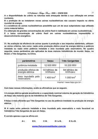 © Professor Rodrigo Penna – 2006 – ENEM 2006                         37
A a disponibilidade do urânio na natureza está ameaçada devido a sua utilização em armas
nucleares.
B a proibição de se instalarem novas usinas nucleoéletricas não causara impacto na oferta
mundial de energia.
C a existência de usinas nucleoéletricas possibilita que um de seus subprodutos seja utilizado
como material bélico.
D a obtenção de grandes concentrações de urânio físsil é viabilizada em usinas nucleoéletricas.
E a baixa concentração de urânio físsil em usinas nucleoéletricas impossibilita o
desenvolvimento energético.


51. Na avaliação da eficiência de usinas quanto à produção e aos impactos ambientais, utilizam-
se vários critérios, tais como: razão entre produção efetiva anual de energia elétrica e potência
instalada ou razão entre potência instalada e área inundada pelo reservatório. No quadro
seguinte, esses parâmetros são aplicados às duas maiores hidrelétricas do mundo: Itaipu, no
Brasil, e Três Gargantas, na China.




Com base nessas informações, avalie as afirmativas que se seguem.

I A energia elétrica gerada anualmente e a capacidade nominal máxima de geração da hidrelétrica
de Itaipu são maiores que as da hidrelétrica de Três Gargantas.

II Itaipu é mais eficiente que Três Gargantas no uso da potência instalada na produção de energia
elétrica.

III A razão entre potencia instalada e área inundada pelo reservatório e mais favorável na
hidrelétrica Três Gargantas do que em Itaipu.

E correto apenas o que se afirma em

                  A I.        B II.       C III.       D I e III.       E II e III.

                              www.fisicanovestibular.com.br
 