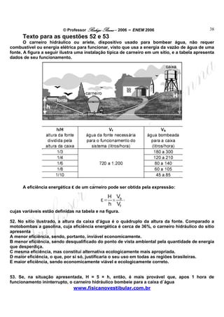 © Professor Rodrigo Penna – 2006 – ENEM 2006                           38
      Texto para as questões 52 e 53
       O carneiro hidráulico ou aríete, dispositivo usado para bombear água, não requer
combustível ou energia elétrica para funcionar, visto que usa a energia da vazão de água de uma
fonte. A figura a seguir ilustra uma instalação típica de carneiro em um sitio, e a tabela apresenta
dados de seu funcionamento.




      A eficiência energética ε de um carneiro pode ser obtida pela expressão:




cujas variáveis estão definidas na tabela e na figura.

52. No sítio ilustrado, a altura da caixa d’água é o quádruplo da altura da fonte. Comparado a
motobombas a gasolina, cuja eficiência energética é cerca de 36%, o carneiro hidráulico do sítio
apresenta
A menor eficiência, sendo, portanto, inviável economicamente.
B menor eficiência, sendo desqualificado do ponto de vista ambiental pela quantidade de energia
que desperdiça.
C mesma eficiência, mas constitui alternativa ecologicamente mais apropriada.
D maior eficiência, o que, por si só, justificaria o seu uso em todas as regiões brasileiras.
E maior eficiência, sendo economicamente viável e ecologicamente correto.


53. Se, na situação apresentada, H = 5 × h, então, é mais provável que, apos 1 hora de
funcionamento ininterrupto, o carneiro hidráulico bombeie para a caixa d´água
                              www.fisicanovestibular.com.br
 