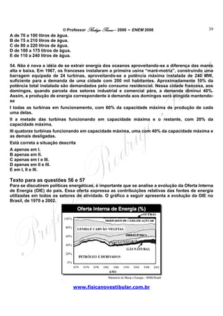 © Professor Rodrigo Penna – 2006 – ENEM 2006                         39
A de 70 a 100 litros de água.
B de 75 a 210 litros de água.
C de 80 a 220 litros de água.
D de 100 a 175 litros de água.
E de 110 a 240 litros de água.

54. Não é nova a idéia de se extrair energia dos oceanos aproveitando-se a diferença das marés
alta e baixa. Em 1967, os franceses instalaram a primeira usina “maré-motriz”, construindo uma
barragem equipada de 24 turbinas, aproveitando-se a potência máxima instalada de 240 MW,
suficiente para a demanda de uma cidade com 200 mil habitantes. Aproximadamente 10% da
potência total instalada são demandados pelo consumo residencial. Nessa cidade francesa, aos
domingos, quando parcela dos setores industrial e comercial pára, a demanda diminui 40%.
Assim, a produção de energia correspondente à demanda aos domingos será atingida mantendo-
se
I todas as turbinas em funcionamento, com 60% da capacidade máxima de produção de cada
uma delas.
II a metade das turbinas funcionando em capacidade máxima e o restante, com 20% da
capacidade máxima.
III quatorze turbinas funcionando em capacidade máxima, uma com 40% da capacidade máxima e
as demais desligadas.
Está correta a situação descrita
A apenas em I.
B apenas em II.
C apenas em I e III.
D apenas em II e III.
E em I, II e III.

Texto para as questões 56 e 57
Para se discutirem políticas energéticas, é importante que se analise a evolução da Oferta Interna
de Energia (OIE) do país. Essa oferta expressa as contribuições relativas das fontes de energia
utilizadas em todos os setores de atividade. O gráfico a seguir apresenta a evolução da OIE no
Brasil, de 1970 a 2002.




                                 www.fisicanovestibular.com.br
 