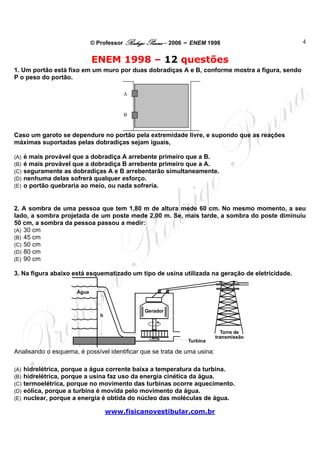© Professor Rodrigo Penna – 2006 – ENEM 1998                      4


                              ENEM 1998 – 12 questões
1. Um portão está fixo em um muro por duas dobradiças A e B, conforme mostra a figura, sendo
P o peso do portão.

                                         A



                                         B



Caso um garoto se dependure no portão pela extremidade livre, e supondo que as reações
máximas suportadas pelas dobradiças sejam iguais,

(A)   é mais provável que a dobradiça A arrebente primeiro que a B.
(B)   é mais provável que a dobradiça B arrebente primeiro que a A.
(C)   seguramente as dobradiças A e B arrebentarão simultaneamente.
(D)   nenhuma delas sofrerá qualquer esforço.
(E)   o portão quebraria ao meio, ou nada sofreria.


2. A sombra de uma pessoa que tem 1,80 m de altura mede 60 cm. No mesmo momento, a seu
lado, a sombra projetada de um poste mede 2,00 m. Se, mais tarde, a sombra do poste diminuiu
50 cm, a sombra da pessoa passou a medir:
(A) 30 cm
(B) 45 cm
(C) 50 cm
(D) 80 cm
(E) 90 cm

3. Na figura abaixo está esquematizado um tipo de usina utilizada na geração de eletricidade.

                       Água


                                                Gerador
                                 h


                                                                            Torre de
                                                                          transmissão
                                                               Turbina

Analisando o esquema, é possível identificar que se trata de uma usina:

(A)   hidrelétrica, porque a água corrente baixa a temperatura da turbina.
(B)   hidrelétrica, porque a usina faz uso da energia cinética da água.
(C)   termoelétrica, porque no movimento das turbinas ocorre aquecimento.
(D)   eólica, porque a turbina é movida pelo movimento da água.
(E)   nuclear, porque a energia é obtida do núcleo das moléculas de água.

                                     www.fisicanovestibular.com.br
 