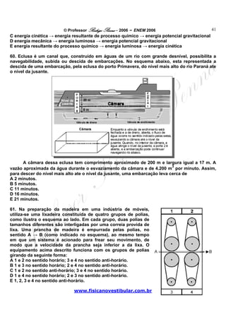 © Professor Rodrigo Penna – 2006 – ENEM 2006                            41
C energia cinética → energia resultante de processo químico → energia potencial gravitacional
D energia mecânica → energia luminosa → energia potencial gravitacional
E energia resultante do processo químico → energia luminosa → energia cinética

60. Eclusa é um canal que, construído em águas de um rio com grande desnível, possibilita a
navegabilidade, subida ou descida de embarcações. No esquema abaixo, esta representada a
descida de uma embarcação, pela eclusa do porto Primavera, do nível mais alto do rio Paraná ate
o nível da jusante.




      A câmara dessa eclusa tem comprimento aproximado de 200 m e largura igual a 17 m. A
                                                                            3
vazão aproximada da água durante o esvaziamento da câmara e de 4.200 m por minuto. Assim,
para descer do nível mais alto ate o nível da jusante, uma embarcação leva cerca de
A 2 minutos.
B 5 minutos.
C 11 minutos.
D 16 minutos.
E 21 minutos.

61. Na preparação da madeira em uma indústria de móveis,
utiliza-se uma lixadeira constituída de quatro grupos de polias,
como ilustra o esquema ao lado. Em cada grupo, duas polias de
tamanhos diferentes são interligadas por uma correia provida de
lixa. Uma prancha de madeira é empurrada pelas polias, no
sentido A → B (como indicado no esquema), ao mesmo tempo
em que um sistema é acionado para frear seu movimento, de
modo que a velocidade da prancha seja inferior a da lixa. O
equipamento acima descrito funciona com os grupos de polias
girando da seguinte forma:
A 1 e 2 no sentido horário; 3 e 4 no sentido anti-horário.
B 1 e 3 no sentido horário; 2 e 4 no sentido anti-horário.
C 1 e 2 no sentido anti-horário; 3 e 4 no sentido horário.
D 1 e 4 no sentido horário; 2 e 3 no sentido anti-horário.
E 1, 2, 3 e 4 no sentido anti-horário.

                             www.fisicanovestibular.com.br
 