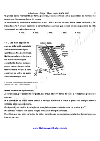 © Professor Rodrigo Penna – 2006 – ENEM 2007  43
O gráfico acima representa, de forma genérica, o que acontece com a quantidade de fármaco no
organismo humano ao longo do tempo.
A meia-vida do antibiótico amoxicilina é de 1 hora. Assim, se uma dose desse antibiótico for
injetada às 12 h em um paciente, o percentual dessa dose que restará em seu organismo às 13 h
30 min será aproximadamente de
                          A 10%.                    B 15%.        C 25%.       D 35%.      E 50%.




43. O uso mais popular de
energia solar está associado
ao fornecimento de água
quente para fins domésticos.
Na figura ao lado, é ilustrado
um aquecedor de água
constituído de dois tanques
pretos dentro de uma caixa
termicamente isolada e com
cobertura de vidro, os quais
absorvem energia solar.


A. Hinrichs e M. Kleinbach. Energia e meio ambiente. São Paulo:
Thompson, 3.ª ed., 2004, p. 529 (com adaptações).




Nesse sistema de aquecimento,
A os tanques, por serem de cor preta, são maus absorvedores de calor e reduzem as perdas de
energia.
B a cobertura de vidro deixa passar a energia luminosa e reduz a perda de energia térmica
utilizada para o aquecimento.
C a água circula devido à variação de energia luminosa existente entre os pontos X e Y.
D a camada refletiva tem como função armazenar energia luminosa.
E o vidro, por ser bom condutor de calor, permite que se mantenha constante a temperatura no
interior da caixa.




                                                     www.fisicanovestibular.com.br
 