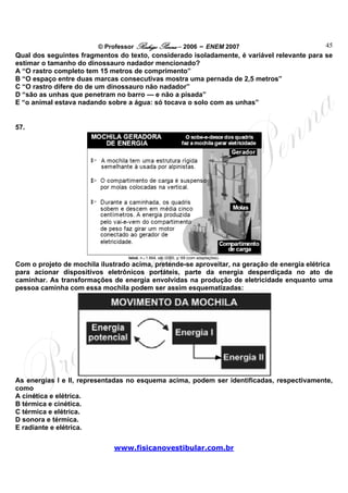 © Professor Rodrigo Penna – 2006 – ENEM 2007                       45
Qual dos seguintes fragmentos do texto, considerado isoladamente, é variável relevante para se
estimar o tamanho do dinossauro nadador mencionado?
A “O rastro completo tem 15 metros de comprimento”
B “O espaço entre duas marcas consecutivas mostra uma pernada de 2,5 metros”
C “O rastro difere do de um dinossauro não nadador”
D “são as unhas que penetram no barro — e não a pisada”
E “o animal estava nadando sobre a água: só tocava o solo com as unhas”


57.




                                  Istoé, n.o 1.864, set./2005, p. 69 (com adaptações).
Com o projeto de mochila ilustrado acima, pretende-se aproveitar, na geração de energia elétrica
para acionar dispositivos eletrônicos portáteis, parte da energia desperdiçada no ato de
caminhar. As transformações de energia envolvidas na produção de eletricidade enquanto uma
pessoa caminha com essa mochila podem ser assim esquematizadas:




As energias I e II, representadas no esquema acima, podem ser identificadas, respectivamente,
como
A cinética e elétrica.
B térmica e cinética.
C térmica e elétrica.
D sonora e térmica.
E radiante e elétrica.

                             www.fisicanovestibular.com.br
 