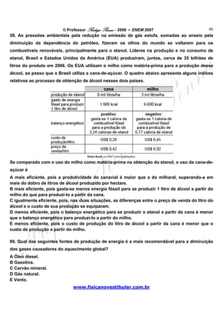 © Professor Rodrigo Penna – 2006 – ENEM 2007                 46
58. As pressões ambientais pela redução na emissão de gás estufa, somadas ao anseio pela
diminuição da dependência do petróleo, fizeram os olhos do mundo se voltarem para os
combustíveis renováveis, principalmente para o etanol. Líderes na produção e no consumo de
etanol, Brasil e Estados Unidos da América (EUA) produziram, juntos, cerca de 35 bilhões de
litros do produto em 2006. Os EUA utilizam o milho como matéria-prima para a produção desse
álcool, ao passo que o Brasil utiliza a cana-de-açúcar. O quadro abaixo apresenta alguns índices
relativos ao processo de obtenção de álcool nesses dois países.




                                     Globo Rural, jun./2007 (com adaptações).

Se comparado com o uso do milho como matéria-prima na obtenção do etanol, o uso da cana-de-
açúcar é
A mais eficiente, pois a produtividade do canavial é maior que a do milharal, superando-a em
mais do dobro de litros de álcool produzido por hectare.
B mais eficiente, pois gasta-se menos energia fóssil para se produzir 1 litro de álcool a partir do
milho do que para produzi-lo a partir da cana.
C igualmente eficiente, pois, nas duas situações, as diferenças entre o preço de venda do litro do
álcool e o custo de sua produção se equiparam.
D menos eficiente, pois o balanço energético para se produzir o etanol a partir da cana é menor
que o balanço energético para produzi-lo a partir do milho.
E menos eficiente, pois o custo de produção do litro de álcool a partir da cana é menor que o
custo de produção a partir do milho.

60. Qual das seguintes fontes de produção de energia é a mais recomendável para a diminuição
dos gases causadores do aquecimento global?
A Óleo diesel.
B Gasolina.
C Carvão mineral.
D Gás natural.
E Vento.
                              www.fisicanovestibular.com.br
 