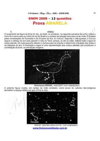 © Professor Rodrigo Penna – 2006 – ENEM 2008                               48


                           ENEM 2008 – 12 questões
                                Prova AMARELA
        1.                                          A Ema
O surgimento da figura da Ema no céu, ao leste, no anoitecer, na segunda quinzena de junho, indica o
início do inverno para os índios do sul do Brasil e o começo da estação seca para os do norte. É limitada
pelas constelações de Escorpião e do Cruzeiro do Sul, ou Cut'uxu. Segundo o mito guarani, o Cut’uxu
segura a cabeça da ave para garantir a vida na Terra, porque, se ela se soltar, beberá toda a água do
nosso planeta. Os tupis-guaranis utilizam o Cut'uxu para se orientar e determinar a duração das noites e
as estações do ano. A ilustração a seguir é uma representação dos corpos celestes que constituem a
constelação da Ema, na percepção indígena.




A próxima figura mostra, em campo de visão ampliado, como povos de culturas não-indígenas
percebem o espaço estelar em que a Ema é vista.




                                www.fisicanovestibular.com.br
 