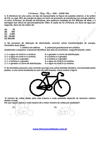 © Professor Rodrigo Penna – 2006 – ENEM 1998                      5
4. A eficiência de uma usina, do tipo da representada na figura da questão anterior, é da ordem
de 0,9, ou seja, 90% da energia da água no início do processo se transforma em energia elétrica.
A usina Ji-Paraná, do Estado de Rondônia, tem potência instalada de 512 Milhões de Watt, e a
barragem tem altura de aproximadamente 120m. A vazão do rio Ji-Paraná, em litros de água por
segundo, deve ser da ordem de:

(A)      50
(B)     500
(C) 5.000
(D) 50.000
(E) 500.000

5. No processo de obtenção de eletricidade, ocorrem várias transformações de energia.
Considere duas delas:
                I. cinética em elétrica    II. potencial gravitacional em cinética
Analisando o esquema, é possível identificar que elas se encontram, respectivamente, entre:

(A)   I- a água no nível h e a turbina,         II- o gerador e a torre de distribuição.
(B)   I- a água no nível h e a turbina,         II- a turbina e o gerador.
(C)   I- a turbina e o gerador,                 II- a turbina e o gerador.
(D)   I- a turbina e o gerador,                 II- a água no nível h e a turbina.
(E)   I- o gerador e a torre de distribuição,   II- a água no nível h e a turbina.

6. As bicicletas possuem uma corrente que liga uma coroa dentada dianteira, movimentada pelos
pedais, a uma coroa localizada no eixo da roda traseira, como mostra a figura.




O número de voltas dadas pela roda traseira a cada pedalada depende do tamanho relativo
destas coroas.
Em que opção abaixo a roda traseira dá o maior número de voltas por pedalada?

           (A)                                            (B)




                                   www.fisicanovestibular.com.br
 