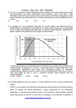 © Professor Rodrigo Penna – 2006 – ENEM 2008                               50
3. A chuva é o fenômeno natural responsável pela manutenção dos níveis adequados de água
    dos reservatórios das usinas hidrelétricas. Esse fenômeno, assim como todo o ciclo
    hidrológico, depende muito da energia solar. Dos processos numerados no diagrama, aquele
    que se relaciona mais diretamente com o nível dos reservatórios de usinas hidrelétricas é o de
    número
A I.          B II.       C III.       D IV.        E V.


4. A passagem de uma quantidade adequada de corrente elétrica pelo filamento de uma
   lâmpada deixa-o incandescente, produzindo luz. O gráfico abaixo mostra como a intensidade
   da luz emitida pela lâmpada está distribuída no espectro eletromagnético, estendendo-se
   desde a região do ultravioleta (UV) até a região do infravermelho.




    A eficiência luminosa de uma lâmpada pode ser definida como a razão entre a quantidade de
    energia emitida na forma de luz visível e a quantidade total de energia gasta para o seu
    funcionamento. Admitindo-se que essas duas quantidades possam ser estimadas,
    respectivamente, pela área abaixo da parte da curva correspondente à faixa de luz visível e
    pela área abaixo de toda a curva, a eficiência luminosa dessa lâmpada seria de
    aproximadamente
    A 10%. B 15%.          C 25%.     D 50%.       E 75%.


5. A energia geotérmica tem sua origem no núcleo derretido da Terra, onde as temperaturas
   atingem
   4.000 ºC. Essa energia é primeiramente produzida pela decomposição de materiais radiativos
   dentro do planeta. Em fontes geotérmicas, a água, aprisionada em um reservatório
   subterrâneo, é aquecida pelas rochas ao redor e fica submetida a altas pressões, podendo
   atingir temperaturas de até 370 ºC sem entrar em ebulição. Ao ser liberada na superfície, à

                         www.fisicanovestibular.com.br
 