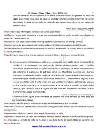 © Professor Rodrigo Penna – 2006 – ENEM 2008                       51
          pressão ambiente, ela se vaporiza e se resfria, formando fontes ou gêiseres. O vapor de
          poços geotérmicos é separado da água e é utilizado no funcionamento de turbinas para gerar
          eletricidade. A água quente pode ser utilizada para aquecimento direto ou em usinas de
          dessalinização.
                                                                         Roger A. Hinrichs e Merlin Kleinbach. Energia e
                                                                          meio ambiente. Ed. ABDR (com adaptações).
Depreende-se das informações acima que as usinas geotérmicas
A utilizam a mesma fonte primária de energia que as usinas nucleares, sendo, portanto, semelhantes os
riscos decorrentes de ambas.
B funcionam com base na conversão de energia potencial gravitacional em energia térmica.
C podem aproveitar a energia química transformada em térmica no processo de dessalinização.
D assemelham-se às usinas nucleares no que diz respeito à conversão de energia térmica em cinética
e, depois, em elétrica.
E transformam inicialmente a energia solar em energia cinética e, depois, em energia térmica.


      6. Um dos insumos energéticos que volta a ser considerado como opção para o fornecimento de
          petróleo é o aproveitamento das reservas de folhelhos pirobetuminosos, mais conhecidos
          como xistos pirobetuminosos. As ações iniciais para a exploração de xistos pirobetuminosos
          são anteriores à exploração de petróleo, porém as dificuldades inerentes aos diversos
          processos, notadamente os altos custos de mineração e de recuperação de solos minerados,
          contribuíram para impedir que essa atividade se expandisse. O Brasil detém a segunda maior
          reserva mundial de xisto. O xisto é mais leve que os óleos derivados de petróleo, seu uso não
          implica investimento na troca de equipamentos e ainda reduz a emissão de particulados
          pesados, que causam fumaça e fuligem. Por ser fluido em temperatura ambiente, é mais
          facilmente manuseado e armazenado.
                                                                    Internet: <www2.petrobras.com.br> (com adaptações).
         A substituição de alguns óleos derivados de petróleo pelo óleo derivado do xisto pode ser
         conveniente por motivos
A ambientais: a exploração do xisto ocasiona pouca interferência no solo e no subsolo.
B técnicos: a fluidez do xisto facilita o processo de produção de óleo, embora seu uso demande troca de
equipamentos.
C econômicos: é baixo o custo da mineração e da produção de xisto.
D políticos: a importação de xisto, para atender o mercado interno, ampliará alianças com outros países.
E estratégicos: a entrada do xisto no mercado é oportuna diante da possibilidade de aumento dos
preços do petróleo.
                                www.fisicanovestibular.com.br
 