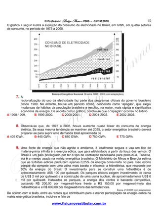 © Professor Rodrigo Penna – 2006 – ENEM 2008                             52
O gráfico a seguir ilustra a evolução do consumo de eletricidade no Brasil, em GWh, em quatro setores
de consumo, no período de 1975 a 2005.




      7. A
         racionalização do uso da eletricidade faz parte dos programas oficiais do governo brasileiro
         desde 1980. No entanto, houve um período crítico, conhecido como “apagão”, que exigiu
         mudanças de hábitos da população brasileira e resultou na maior, mais rápida e significativa
         economia de energia. De acordo com o gráfico, conclui-se que o “apagão” ocorreu no biênio
A 1998-1999.       B 1999-2000.      C 2000-2001.         D 2001-2002.      E 2002-2003.


      8. Observa-se que, de 1975 a 2005, houve aumento quase linear do consumo de energia
        elétrica. Se essa mesma tendência se mantiver até 2035, o setor energético brasileiro deverá
        preparar-se para suprir uma demanda total aproximada de
A 405 GWh.         B 445 GWh.        C 680 GWh.         D 750 GWh.        E 775 GWh.


      9. Uma fonte de energia que não agride o ambiente, é totalmente segura e usa um tipo de
         matéria-prima infinita é a energia eólica, que gera eletricidade a partir da força dos ventos. O
         Brasil é um país privilegiado por ter o tipo de ventilação necessária para produzi-la. Todavia,
         ela é a menos usada na matriz energética brasileira. O Ministério de Minas e Energia estima
         que as turbinas eólicas produzam apenas 0,25% da energia consumida no país. Isso ocorre
         porque ela compete com uma usina mais barata e eficiente: a hidrelétrica, que responde por
         80% da energia do Brasil. O investimento para se construir uma hidrelétrica é de
         aproximadamente US$ 100 por quilowatt. Os parques eólicos exigem investimento de cerca
         de US$ 2 mil por quilowatt e a construção de uma usina nuclear, de aproximadamente US$ 6
         mil por quilowatt. Instalados os parques, a energia dos ventos é bastante competitiva,
         custando R$ 200,00 por megawatt-hora frente a R$ 150,00 por megawatt-hora das
         hidrelétricas e a R$ 600,00 por megawatt-hora das termelétricas.
                                                                                Época. 21/4/2008 (com adaptações).
De acordo com o texto, entre as razões que contribuem para a menor participação da energia eólica na
matriz energética brasileira, inclui-se o fato de

                               www.fisicanovestibular.com.br
 