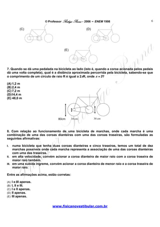 © Professor Rodrigo Penna – 2006 – ENEM 1998                         6

            (C)                                     (D)




                                     (E)




7. Quando se dá uma pedalada na bicicleta ao lado (isto é, quando a coroa acionada pelos pedais
dá uma volta completa), qual é a distância aproximada percorrida pela bicicleta, sabendo-se que
o comprimento de um círculo de raio R é igual a 2πR, onde π ≈ 3?

(A) 1,2 m
(B) 2,4 m
(C) 7,2 m
(D)14,4 m
(E) 48,0 m




                                 80cmcm 10 cm
                                    0                     30 cm



8. Com relação ao funcionamento de uma bicicleta de marchas, onde cada marcha é uma
combinação de uma das coroas dianteiras com uma das coroas traseiras, são formuladas as
seguintes afirmativas:

I.   numa bicicleta que tenha duas coroas dianteiras e cinco traseiras, temos um total de dez
     marchas possíveis onde cada marcha representa a associação de uma das coroas dianteiras
     com uma das traseiras.
II. em alta velocidade, convém acionar a coroa dianteira de maior raio com a coroa traseira de
     maior raio também.
III. em uma subida íngreme, convém acionar a coroa dianteira de menor raio e a coroa traseira de
     maior raio.

Entre as afirmações acima, estão corretas:

(A)   I e III apenas.
(B)   I, II e III.
(C)   I e II apenas.
(D)   II apenas.
(E)   III apenas.


                             www.fisicanovestibular.com.br
 
