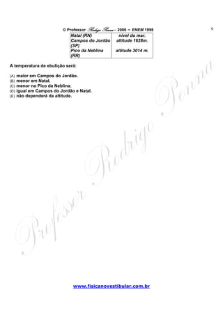 © Professor Rodrigo Penna – 2006 – ENEM 1998   9
                              Natal (RN)            nível do mar.
                              Campos do Jordão     altitude 1628m.
                              (SP)
                              Pico da Neblina      altitude 3014 m.
                              (RR)

A temperatura de ebulição será:

(A)   maior em Campos do Jordão.
(B)   menor em Natal.
(C)   menor no Pico da Neblina.
(D)   igual em Campos do Jordão e Natal.
(E)   não dependerá da altitude.




                               www.fisicanovestibular.com.br
 