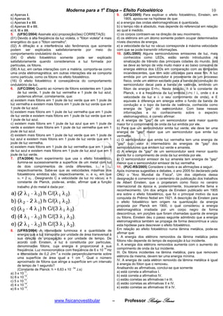 cccccModerna para a 1a Etapa – Efeito Fotoelétricocccccccc                                                    10
a) Apenas I.                                                                 9.    (UFG/2005) Para explicar o efeito fotoelétrico, Einstein, em
b) Apenas II.                                                                      1905, apoiou-se na hipótese de que:
c) Apenas I e III.                                                           a) a energia das ondas eletromagnéticas é quantizada.
d) Apenas II e III.                                                          b) o tempo não é absoluto, mas depende do referencial em relação
e) I, II e III.                                                              ao qual é medido.
5. (UFSC/2004) Assinale a(s) proposição(ões) CORRETA(S):                     c) os corpos contraem-se na direção de seu movimento.
(01) Devido à alta freqüência da luz violeta, o "fóton violeta" é mais       d) os elétrons em um átomo somente podem ocupar determinados
energético do que o "fóton vermelho".                                        níveis discretos de energia.
(02) A difração e a interferência são fenômenos que somente                  e) a velocidade da luz no vácuo corresponde à máxima velocidade
podem ser explicados satisfatoriamente por meio do                           com que se pode transmitir informações.
comportamento ondulatório da luz.                                            10. (UEL/2005) Alguns semicondutores emissores de luz, mais
(04) O efeito fotoelétrico somente pode ser explicado                              conhecidos como LEDs, estão sendo introduzidos na
satisfatoriamente quando consideramos a luz formada por                            sinalização de trânsito das principais cidades do mundo. Isto
partículas, os fótons.                                                             se deve ao tempo de vida muito maior e ao baixo consumo de
(08) A luz, em certas interações com a matéria, comporta-se como                   energia elétrica dos LEDs em comparação com as lâmpadas
uma onda eletromagnética; em outras interações ela se comporta                     incandescentes, que têm sido utilizadas para esse fim. A luz
como partícula, como os fótons no efeito fotoelétrico.                             emitida por um semicondutor é proveniente de um processo
(16) O efeito fotoelétrico é conseqüência do comportamento                         físico, onde um elétron excitado para a banda de condução do
ondulatório da luz.                                                                semicondutor decai para a banda de valência, emitindo um
6. (UFC/2004) Quanto ao número de fótons existentes em 1 joule                     fóton de energia E=hν. Nesta relação, h é a constante de
      de luz verde, 1 joule de luz vermelha e 1 joule de luz azul,                 Planck, v é a freqüência da luz emitida (ν=c / λ, onde c é a
      podemos afirmar, corretamente, que:                                          velocidade da luz e λ o seu comprimento de onda), e E
a) existem mais fótons em 1 joule de luz verde que em 1 joule de                   equivale à diferença em energia entre o fundo da banda de
luz vermelha e existem mais fótons em 1 joule de luz verde que em                  condução e o topo da banda de valência, conhecida como
1 joule de luz azul.                                                               energia de "gap" do semicondutor. Com base nessas
b) existem mais fótons em 1 joule de luz vermelha que em 1 joule                   informações e no conhecimento sobre o espectro
de luz verde e existem mais fótons em 1 joule de luz verde que em                  eletromagnético, é correto afirmar:
1 joule de luz azul.                                                         a) A energia de "gap" de um semicondutor será maior quanto
c) existem mais fótons em 1 joule de luz azul que em 1 joule de              maior for o comprimento de onda da luz emitida por ele.
verde e existem mais fótons em 1 joule de luz vermelha que em 1              b) Para que um semicondutor emita luz verde, ele deve ter uma
joule de luz azul.                                                           energia de "gap" maior que um semicondutor que emite luz
d) existem mais fótons em 1 joule de luz verde que em 1 joule de             vermelha.
luz azul e existem mais fótons em 1 joule de luz verde que em 1              c) O semicondutor que emite luz vermelha tem uma energia de
joule de luz vermelha.                                                       "gap" cujo valor é intermediário às energias de "gap" dos
e) existem mais fótons em 1 joule de luz vermelha que em 1 joule             semicondutores que emitem luz verde e amarela.
de luz azul e existem mais fótons em 1 joule de luz azul que em 1            d) A energia de "gap" de um semicondutor será menor quanto
joule de luz verde.                                                          menor for o comprimento de onda da luz emitida por ele.
7. (ITA/2004) Num experimento que usa o efeito fotoelétrico,                 e) O semicondutor emissor de luz amarela tem energia de "gap"
      ilumina-se sucessivamente a superfície de um metal com luz             menor que o semicondutor emissor de luz vermelha.
      de dois comprimentos de onda diferentes, λ1 e λ2,                      11. (PUC-RS/2005) Considere o texto e as afirmações a seguir.
      respectivamente. Sabe-se que as velocidades máximas dos                Após inúmeras sugestões e debates, o ano 2005 foi declarado pela
      fotoelétrons emitidos são, respectivamente, v1 e v2‚ em que            ONU o "Ano Mundial da Física". Um dos objetivos dessa
      v1 = 2 v2 . Designando C a velocidade da luz no vácuo, e h             designação é comemorar o centenário da publicação dos trabalhos
      constante de Planck, pode-se, então, afirmar que a função              de Albert Einstein, que o projetaram como físico no cenário
      trabalho φ do metal é dada por:                                        internacional da época e, posteriormente, trouxeram-lhe fama e
                                                                             reconhecimento. Um dos artigos de Einstein publicado em 1905
                                                                             era sobre o efeito fotoelétrico, que foi o principal motivo da sua
                                                                             conquista do Prêmio Nobel em 1921. A descrição de Einstein para
                                                                             o efeito fotoelétrico tem origem na quantização da energia
                                                                             proposta por Planck em 1900, o qual considerou a energia
                                                                             eletromagnética irradiada por um corpo negro de forma
                                                                             descontínua, em porções que foram chamadas quanta de energia
                                                                             ou fótons. Einstein deu o passo seguinte admitindo que a energia
                                                                             eletromagnética também se propaga de forma descontínua e usou
                                                                             esta hipótese para descrever o efeito fotoelétrico.
8.   (UFRS/2004) A intensidade luminosa é a quantidade de                    Em relação ao efeito fotoelétrico numa lâmina metálica, pode-se
     energia que a luz transporta por unidade de área transversal à          afirmar que:
     sua direção de propagação e por unidade de tempo. De                    I. A energia dos elétrons removidos da lâmina metálica pelos
     acordo com Einstein, a luz é constituída por partículas,                fótons não depende do tempo de exposição à luz incidente.
     denominadas fótons, cuja energia é proporcional à sua                   II. A energia dos elétrons removidos aumenta com o aumento do
     freqüência. Luz monocromática com freqüência de 6 x 10 14 Hz            comprimento de onda da luz incidente.
                               2
     e intensidade de 0,2 J/m .s incide perpendicularmente sobre             III. Os fótons incidentes na lâmina metálica, para que removam
     uma superfície de área igual a 1 cm 2. Qual o número                    elétrons da mesma, devem ter uma energia mínima.
     aproximado de fótons que atinge a superfície em um intervalo            IV. A energia de cada elétron removido da lâmina metálica é igual
     de tempo de 1 segundo?                                                  à energia do fóton que o removeu.
     (Constante de Planck: h = 6,63 x 10
                                         - 34
                                              J.s)                           Analisando as afirmativas, conclui-se que somente
a) 3 x 10 11.                                                                a) está correta a afirmativa I.
          12
b) 8 x 10 .                                                                  b) está correta a afirmativa IV.
          13
c) 5 x 10 .                                                                  c) estão corretas as afirmativas I e III.
          14
d) 4 x 10 .                                                                  d) estão corretas as afirmativas II e IV.
e) 6 x 10 15.                                                                e) estão corretas as afirmativas III e IV.



                              www.fisicanovestibular                     –        Professor Rodrigo Penna
 