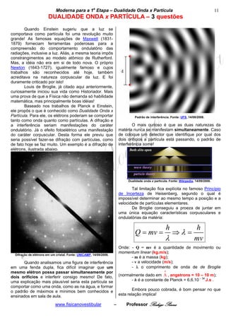 bModerna para a 1a Etapa – Dualidade Onda x Partícula b                                                       11
                        DUALIDADE ONDA x PARTÍCULA – 3 questões
       Quando Einstein sugeriu que a luz se
comportava como partícula foi uma revolução muito
grande! As famosas equações de Maxwell (1831-
1879) forneciam ferramentas poderosas para a
compreensão do comportamento ondulatório das
radiações, inclusive a luz. Aliás, a mesma teoria impôs
constrangimentos ao modelo atômico de Rutherford.
Mas, a idéia não era em si de todo nova. O próprio
Newton (1643-1727), igualmente famoso e cujos
trabalhos são reconhecidos até hoje, também
acreditava na natureza corpuscular da luz. E foi
duramente criticado por isto!
       Louis de Broglie, já citado aqui anteriormente,
curiosamente iniciou sua vida como Historiador. Mais
uma prova de que a Física não demanda só habilidade
matemática, mas principalmente boas idéias!
       Baseado nos trabalhos de Planck e Einstein,
ele propôs o que é conhecido como Dualidade Onda x
Partícula. Para ele, os elétrons poderiam se comportar                           Padrão de interferência. Fonte: UFS, 14/09/2008.
tanto como onda quanto como partículas. A difração e
a interferência seriam manifestações do caráter                                 O mais curioso é que as duas naturezas da
ondulatório. Já o efeito fotoelétrico uma manifestação                  matéria nunca se manifestam simultaneamente. Caso
do caráter corpuscular. Desta forma ele previu que                      de coloque um detector que identifique por qual dos
seria possível fazer-se difração com partículas, como                   dois orifícios a partícula está passando, o padrão de
de fato hoje se faz muito. Um exemplo é a difração de                   interferência some!
elétrons, ilustrada abaixo.




                                                                             Dualidade onda x partícula. Fonte: Wikipedia, 14/09/2008.

                                                                               Tal limitação fica explícita no famoso Princípio
                                                                        de Incerteza de Heisenberg, segundo o qual é
                                                                        impossível determinar ao mesmo tempo a posição e a
                                                                        velocidade de partículas elementares.
                                                                               De Broglie conseguiu a proeza de juntar em
                                                                        uma única equação características corpusculares e
                                                                        ondulatórias da matéria:

                                                                                                          h               h
                                                                                 Q = mv =                     ⇒λ =
                                                                                                      λ                   mv
                                                                        Onde: - Q = mv é a quantidade de movimento ou
                                                                        momentum linear (kg.m/s);
  Difração de elétrons em um cristal. Fonte: UNICAMP, 14/09/2008.
                                                                              - m é a massa (kg);
      Quando analisamos uma figura de interferência                           - v a velocidade (m/s);
em uma fenda dupla, fica difícil imaginar que um                              - λ o comprimento de onda de de Broglie
mesmo elétron possa passar simultaneamente por                                                        0

dois orifícios e interferir consigo mesmo! De fato,                     (normalmente dado em A , angstrons = 10 – 10 m);
uma explicação mais plausível seria esta partícula se                         - h é a constante de Planck = 6,6.10 – 34 J.s .
comportar como uma onda, como as na água, e formar
o padrão de máximos e mínimos bem conhecidos e                                  Embora pouco cobrada, é bom pensar no que
ensinados em sala de aula.                                              esta relação implica!

                            www.fisicanovestibular                  –       Professor Rodrigo Penna
 