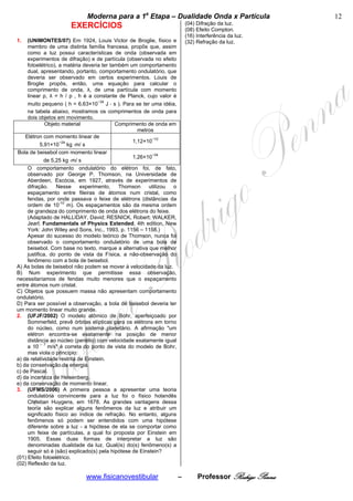 bModerna para a 1a Etapa – Dualidade Onda x Partícula b                       12
                                                                          (04) Difração da luz.
                      EXERCÍCIOS                                          (08) Efeito Compton.
                                                                          (16) Interferência da luz.
1.   (UNIMONTES/07) Em 1924, Louis Victor de Broglie, físico e            (32) Refração da luz.
     membro de uma distinta família francesa, propôs que, assim
     como a luz possui características de onda (observada em
     experimentos de difração) e de partícula (observada no efeito
     fotoelétrico), a matéria deveria ter também um comportamento
     dual, apresentando, portanto, comportamento ondulatório, que
     deveria ser observado em certos experimentos. Louis de
     Broglie propôs, então, uma equação para calcular o
     comprimento de onda, λ, de uma partícula com momento
     linear p, λ = h / p , h é a constante de Planck, cujo valor é
     muito pequeno ( h = 6,63×10−34 J ⋅ s ). Para se ter uma idéia,
     na tabela abaixo, mostramos os comprimentos de onda para
     dois objetos em movimento.
              Objeto material               Comprimento de onda em
                                                    metros
    Elétron com momento linear de
                                                  1,12×10−10
            5,91×10−24 kg ⋅m/ s
Bola de beisebol com momento linear
                                                  1,26×10−34
              de 5,25 kg ⋅m/ s
     O comportamento ondulatório do elétron foi, de fato,
     observado por George P. Thomson, na Universidade de
     Aberdeen, Escócia, em 1927, através de experimentos de
     difração.     Nesse     experimento,    Thomson     utilizou o
     espaçamento entre fileiras de átomos num cristal, como
     fendas, por onde passava o feixe de elétrons (distâncias da
     ordem de 10-10 m). Os espaçamentos são da mesma ordem
     de grandeza do comprimento de onda dos elétrons do feixe.
     (Adaptado de HALLIDAY, David; RESNICK, Robert; WALKER,
     Jearl; Fundamentals of Physics Extended, 4th edition, New
     York: John Wiley and Sons, Inc., 1993, p. 1156 – 1158.)
     Apesar do sucesso do modelo teórico de Thomson, nunca foi
     observado o comportamento ondulatório de uma bola de
     beisebol. Com base no texto, marque a alternativa que melhor
     justifica, do ponto de vista da Física, a não-observação do
     fenômeno com a bola de beisebol.
A) As bolas de beisebol não podem se mover à velocidade da luz.
B) Num experimento que permitisse essa observação,
necessitaríamos de fendas muito menores que o espaçamento
entre átomos num cristal.
C) Objetos que possuem massa não apresentam comportamento
ondulatório.
D) Para ser possível a observação, a bola de baisebol deveria ter
um momento linear muito grande.
2. (UFJF/2002) O modelo atômico de Bohr, aperfeiçoado por
     Sommerfeld, prevê órbitas elípticas para os elétrons em torno
     do núcleo, como num sistema planetário. A afirmação "um
     elétron encontra-se exatamente na posição de menor
     distância ao núcleo (periélio) com velocidade exatamente igual
     a 10 – 7 m/s" é correta do ponto de vista do modelo de Bohr,
     mas viola o princípio:
a) da relatividade restrita de Einstein.
b) da conservação da energia.
c) de Pascal.
d) da incerteza de Heisenberg.
e) da conservação de momento linear.
3. (UFMS/2006) A primeira pessoa a apresentar uma teoria
     ondulatória convincente para a luz foi o físico holandês
     Christian Huygens, em 1678. As grandes vantagens dessa
     teoria são explicar alguns fenômenos da luz e atribuir um
     significado físico ao índice de refração. No entanto, alguns
     fenômenos só podem ser entendidos com uma hipótese
     diferente sobre a luz - a hipótese de ela se comportar como
     um feixe de partículas, a qual foi proposta por Einstein em
     1905. Essas duas formas de interpretar a luz são
     denominadas dualidade da luz. Qual(is) do(s) fenômeno(s) a
     seguir só é (são) explicado(s) pela hipótese de Einstein?
(01) Efeito fotoelétrico.
(02) Reflexão da luz.

                             www.fisicanovestibular                   –        Professor Rodrigo Penna
 