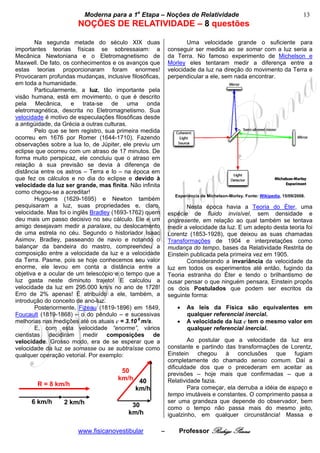 bModerna para a 1a Etapa – Noções de Relatividade b                                                 13
                       NOÇÕES DE RELATIVIDADE – 8 questões
                                                          
        Na segunda metade do século XIX duas                        Uma velocidade grande o suficiente para
importantes teorias físicas se sobressaiam: a                conseguir ser medida ao se somar com a luz seria a
Mecânica Newtoniana e o Eletromagnetismo de                  da Terra. No famoso experimento de Michelson e
Maxwell. De fato, os conhecimentos e os avanços que          Morley eles tentaram medir a diferença entre a
estas teorias proporcionaram foram enormes!                  velocidade da luz na direção do movimento da Terra e
Provocaram profundas mudanças, inclusive filosóficas,        perpendicular a ele, sem nada encontrar.
em toda a humanidade.
        Particularmente, a luz, tão importante pela
visão humana, está em movimento, o que é descrito
pela Mecânica, e trata-se de uma onda
eletromagnética, descrita no Eletromagnetismo. Sua
velocidade é motivo de especulações filosóficas desde
a antigüidade, da Grécia a outras culturas.
        Pelo que se tem registro, sua primeira medida
ocorreu em 1676 por Romer (1644-1710). Fazendo
observações sobre a lua Io, de Júpiter, ele previu um
eclipse que ocorreu com um atraso de 17 minutos. De
forma muito perspicaz, ele concluiu que o atraso em
relação à sua previsão se devia à diferença de
distância entre os astros – Terra e Io – na época em
que fez os cálculos e no dia do eclipse e devido à
velocidade da luz ser grande, mas finita. Não infinita
como chegou-se a acreditar!
                                                               Experiência de Michelson-Morley. Fonte: Wikipedia, 15/09/2008.
        Huygens (1629-1695) e Newton também
pesquisaram a luz, suas propriedades e, claro,                      Nesta época havia a Teoria do Éter, uma
velocidade. Mas foi o inglês Bradley (1693-1762) quem        espécie de fluido invisível, sem densidade e
deu mais um passo decisivo no seu cálculo. Ele e um          onipresente, em relação ao qual também se tentava
amigo desejavam medir a paralaxe, ou deslocamento            medir a velocidade da luz. E um adepto desta teoria foi
de uma estrela no céu. Segundo o historiador Isaac           Lorentz (1853-1928), que deixou as suas chamadas
Asimov, Bradley, passeando de navio e notando o              Transformações de 1904 e interpretações como
balançar da bandeira do mastro, compreendeu a                mudança do tempo, bases da Relatividade Restrita de
composição entre a velocidade da luz e a velocidade          Einstein publicada pela primeira vez em 1905.
da Terra. Pasme, pois se hoje conhecemos seu valor                  Considerando a invariância da velocidade da
enorme, ele levou em conta a distância entre a               luz em todos os experimentos até então, fugindo da
objetiva e a ocular de um telescópio e o tempo que a         Teoria estranha do Éter e tendo o brilhantismo de
luz gasta neste diminuto trajeto! E calculou a               ousar pensar o que ninguém pensara, Einstein propôs
velocidade da luz em 295.000 km/s no ano de 1728!            os dois Postulados que podem ser escritos da
Erro de 2% apenas! É atribuído a ele, também, a              seguinte forma:
introdução do conceito de ano-luz.
        Posteriormente, Fizeau (1819-1896) em 1849,             •   As leis da Física são equivalentes em
Foucault (1819-1868) – o do pêndulo – e sucessivas                  qualquer referencial inercial.
melhorias nas medições até os atuais c = 3.10 8 m/s.            •   A velocidade da luz c tem o mesmo valor em
        E, com esta velocidade “enorme”, vários                     qualquer referencial inercial.
cientistas decidiram medir composições de
velocidade. Grosso modo, era de se esperar que a                     Ao postular que a velocidade da luz era
velocidade da luz se somasse ou se subtraísse como           constante e partindo das transformações de Lorentz,
qualquer operação vetorial. Por exemplo:                     Einstein chegou à conclusões que fugiam
                                                             completamente do chamado senso comum. Daí a
                                                             dificuldade dos que o precederam em aceitar as
                                       50                    previsões – hoje mais que confirmadas – que a
                                      km/h 40                Relatividade fazia.
        R = 8 km/h
                                          km/h                       Para começar, ela derruba a idéia de espaço e
                                                             tempo imutáveis e constantes. O comprimento passa a
      6 km/h      2 km/h                                     ser uma grandeza que depende do observador, bem
                                           30                como o tempo não passa mais do mesmo jeito,
                                          km/h               igualzinho, em qualquer circunstância! Massa e

                       www.fisicanovestibular            –       Professor Rodrigo Penna
 