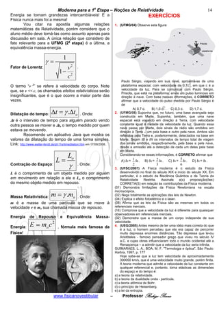 bModerna para a 1a Etapa – Noções de Relatividade b                                                                   14
Energia se tornam grandezas intercambiáveis! E a                                                    EXERCÍCIOS
Física nunca mais foi a mesma!
        Vou citar na apostila algumas relações                               1. (UFMG/04) Observe esta figura:
matemáticas da Relatividade, porém considero que o
aluno médio deve tomá-las como assunto apenas para
discussão em sala. A única relação que considero de
fato relevante para a UFMG (2a etapa) é a última, a
equivalência massa-energia.

                                     1
                        γ=
Fator de Lorentz:                   v2         .
                                  1− 2
                                    c
                                                                                 Paulo Sérgio, viajando em sua nave, aproxima-se de uma
O termo “v ” se refere à velocidade do corpo. Note
               2                                                                 plataforma espacial, com velocidade de 0,7c , em que c é a
que, se v << c, os chamados efeitos relativísticos serão                         velocidade da luz. Para se comunicar com Paulo Sérgio,
                                                                                 Priscila, que está na plataforma, envia um pulso luminoso em
insignificantes, que é o que ocorre a maior parte das                            direção à nave. Com base nessas informações, é CORRETO
vezes.                                                                           afirmar que a velocidade do pulso medida por Paulo Sérgio é
                                                                                 de
                                                                                          A) 0,7 c.   B) 1,0 c.    C) 0,3 c.    D) 1,7 c.
Dilatação do tempo:         Δt = γ .Δto            . Onde:                   2. (UFMG/08) Suponha que, no futuro, uma base avançada seja
                                                                                construída em Marte. Suponha, também, que uma nave
Δt é o intervalo de tempo para alguém parado vendo                              espacial está viajando em direção à Terra, com velocidade
outra pessoa se mover e Δto o tempo medido por quem                             constante igual à metade da velocidade da luz. Quando essa
                                                                                nave passa por Marte, dois sinais de rádio são emitidos em
estava se movendo.                                                              direção à Terra – um pela base e outro pela nave. Ambos são
         Recomendo um aplicativo Java que mostra os                             refletidos pela Terra e, posteriormente, detectados na base em
valores da dilatação do tempo de uma forma simples.                             Marte. Sejam tB e tN os intervalos de tempo total de viagem
Link: http://www.walter-fendt.de/ph11e/timedilation.htm em 17/09/2008.          dos sinais emitidos, respectivamente, pela base e pela nave,
                                                                                desde a emissão até a detecção de cada um deles pela base
                                                                                em Marte.
                                                                                Considerando-se essas informações, é CORRETO afirmar que
                                         Lo
                                L=                                               A) tN = 1 tB .   B) tN = 2 tB .   C) tN =
                                                                                                                             5 tB .   D) tN = tB .
Contração do Espaço:
                                         γ     . Onde:                                   2                3                  6
                                                                             3. (UFSC/2007) A Física moderna é o estudo da Física
L é o comprimento de um objeto medido por alguém                                 desenvolvido no final do século XIX e início do século XX. Em
                                                                                 particular, é o estudo da Mecânica Quântica e da Teoria da
em movimento em relação a ele e Lo o comprimento                                 Relatividade      Restrita.   Assinale    a(s)  proposição(ões)
do mesmo objeto medido em repouso.                                               CORRETA(S) em relação às contribuições da Física moderna.
                                                                             (01) Demonstra limitações da Física Newtoniana na escala

                            m = γ .m
                                                                             microscópica.
                                                                             (02) Nega totalmente as aplicações das leis de Newton.
Massa Relativística:            o . Onde:                                    (04) Explica o efeito fotoelétrico e o laser.
m é a massa de uma partícula que se move à                                   (08) Afirma que as leis da Física são as mesmas em todos os
velocidade v e mo sua chamada massa de repouso.                              referenciais inerciais.
                                                                             (16) Comprova que a velocidade da luz é diferente para quaisquer
                                                                             observadores em referenciais inerciais.
Energia      de    Repouso e Equivalência Massa-                             (32) Demonstra que a massa de um corpo independe de sua

             E=m c       2                                                   velocidade.
Energia:                   , fórmula mais famosa da                          4. (UEG/2005) Antes mesmo de ter uma idéia mais correta do que
                      o                                                          é a luz, o homem percebeu que ela era capaz de percorrer
Física!                                                                          muito depressa enormes distâncias. Tão depressa que levou
                                                                                 Aristóteles - famoso pensador grego que viveu no século IV
                                                                                 a.C. e cujas obras influenciaram todo o mundo ocidental até a
                                                                                 Renascença – a admitir que a velocidade da luz seria infinita.
                                                                             GUIMARÃES, L. A.; BOA, M. F. "Termologia e óptica". São Paulo:
                                                                             Harbra, 1997. p. 177
                                                                                 Hoje sabe-se que a luz tem velocidade de aproximadamente
                                                                                 300000 km/s, que é uma velocidade muito grande, porém finita.
                                                                                 A teoria moderna que admite a velocidade da luz constante em
                                                                                 qualquer referencial e, portanto, torna elásticas as dimensões
                                                                                 do espaço e do tempo é:
                                                                             a) a teoria da relatividade.
                                                                             b) a teoria da dualidade onda - partícula.
                                                                             c) a teoria atômica de Bohr.
                                                                             d) o princípio de Heisenberg.
                                                                             e) a lei da entropia.
                              www.fisicanovestibular                     –        Professor Rodrigo Penna
 
