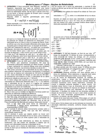 bModerna para a 1a Etapa – Noções de Relatividade b                                                        15
5. (UFRN/2005) O físico português João Magueijo, radicado na                (16) De acordo com a teoria da relatividade, o cientista B está
   Inglaterra, argumenta que, para se construir uma teoria                  correto ao afirmar que as leis da Física são as mesmas para cada
   coerente da gravitação quântica, é necessário abandonarmos a             observador.
   teoria da relatividade restrita. Ele faz isso e calcula como fica,       7. (UFPI/2003) Uma galáxia de massa M se afasta da Terra com
   na sua teoria, a famosa equação de Einstein para a energia
   total de uma partícula, E = mc2.                                                                3
                                                                               velocidade v = (      )c, onde c é a velocidade da luz no vácuo.
   Magueijo obtém a seguinte generalização para essa                                              2
   expressão:                                                                  Quando um objeto se move com velocidade v comparável à
                                                                               velocidade da luz (c = 3,0 x 10 8 m/s), em um referencial em
                                                                               que sua massa é M, então a energia cinética desse objeto é
   Nessa expressão, m é a massa relativística de uma partícula e               dada pela expressão relativística
   pode ser escrita como




                                                                               de acordo com a Teoria da Relatividade de Einstein.
    em que mo é a massa de repouso da partícula, v é a velocidade              Assim, a energia cinética relativística K dessa galáxia, medida
    da partícula em relação ao referencial do observador, c é a                na Terra, é:
    velocidade da luz no vácuo e E(p) é a energia de Planck. Pode-
    se afirmar que uma das principais diferenças entre essas duas
    equações para a energia total é que, na equação de Einstein,
a) o valor de E depende do valor de v , ao passo que, na equação
de Magueijo, não pode haver dependência entre tais valores.
b) não há limite inferior para o valor de E , ao passo que, na
equação de Magueijo, o valor mínimo que E pode atingir é E(p) .                                                                              44
                                                                            8. (UFPI/2001) "O Sol terá liberado, ao final de sua vida, 10
c) o valor de E não depende do valor de v , ao passo que, na
                                                                                joules de energia em 10 bilhões de anos, correspondendo a
equação de Magueijo, pode haver dependência entre tais valores.
                                                                                uma conversão de massa em energia, em um processo
d) não há limite superior para o valor de E , ao passo que, na
                                                                                governado pela equação E=mc2 (onde E é a energia, m é a
equação de Magueijo, o valor máximo que E pode atingir é E(p).                              2
                                                                                massa e c , a velocidade da luz ao quadrado), deduzida pelo
6. (UFSC/2005) O ano de 2005 será o ANO INTERNACIONAL
                                                                                físico alemão Albert Einstein (1879-1955), em sua teoria da
    DA FÍSICA, pois estaremos completando 100 anos de
                                                                                relatividade, publicada em 1905"
    importantes publicações realizadas por Albert Einstein. O texto
                                                                                      (Revista "Ciência Hoje" 27, número 160, pág. 36).
    a seguir representa um possível diálogo entre dois cientistas,
                                                                                A massa perdida pelo Sol durante esses 10 bilhões de anos
    em algum momento, nas primeiras décadas do século 20:
                                                                                será, aproximadamente, em quilogramas (use c = 3×108 m/s):
"Z - Não posso concordar que a velocidade da luz seja a mesma                             21          23        25         27         29
para qualquer referencial. Se estivermos caminhando a 5 km/h em                      a) 10      b) 10      c) 10      d) 10     e) 10
um trem que se desloca com velocidade de 100 km/h em relação                9. (UFRN/2002) Bastante envolvida com seus estudos para a
ao solo, nossa velocidade em relação ao solo será de 105 km/h.                  prova do vestibular, Sílvia selecionou o seguinte texto sobre
Se acendermos uma lanterna no trem, a velocidade da luz desta                   Teoria da Relatividade para mostrar à sua colega Tereza:
lanterna em relação ao solo será de c + 100 km/h.                           À luz da Teoria da Relatividade Especial, as medidas de
B - O nobre colega está supondo que a equação para comparar                 comprimento, massa e tempo não são absolutas quando
velocidades em referenciais diferentes seja v' =vO + v. Eu defendo          realizadas por observadores em referenciais inerciais diferentes.
que a velocidade da luz no vácuo é a mesma em qualquer                      Conceitos inovadores como massa relativística, contração de
referencial com velocidade constante e que a forma para comparar            Lorentz e dilatação temporal desafiam o senso comum. Um
velocidades é que deve ser modificada.                                      resultado dessa teoria é que as dimensões de um objeto são
Z - Não diga também que as medidas de intervalos de tempo serão             máximas quando medidas em repouso em relação ao observador.
diferentes em cada sistema. Isto é um absurdo!                              Quando o objeto se move com velocidade V, em relação ao
B - Mas é claro que as medidas de intervalos de tempo podem ser             observador, o resultado da medida de sua dimensão paralela à
diferentes em diferentes sistemas de referência.                            direção do movimento é menor do que o valor obtido quando em
Z - Com isto você está querendo dizer que tudo é relativo!                  repouso. As suas dimensões perpendiculares à direção do
B - Não! Não estou afirmando que tudo é relativo! A velocidade da           movimento, no entanto, não são afetadas.
luz no vácuo será a mesma para qualquer observador inercial. As                 Depois de ler esse texto para Tereza, Sílvia pegou um cubo de
grandezas observadas poderão ser diferentes, mas as leis da                     lado LO que estava sobre a mesa e fez a seguinte questão para
Física deverão ser as mesmas para qualquer observador inercial."                ela:
    Com o que você sabe sobre teoria da relatividade e                      Como seria a forma desse cubo se ele estivesse se movendo, com
    considerando o diálogo acima apresentado, assinale a(s)                 velocidade relativística constante, conforme direção indicada na
    proposição(ões) CORRETA(S).                                             figura 1?
(01) O cientista B defende idéias teoricamente corretas sobre a                 A resposta correta de Tereza a essa pergunta foi:
teoria da relatividade restrita, mas que não têm nenhuma
comprovação experimental.
(02) O cientista Z aceita que objetos podem se mover com
velocidades acima da velocidade da luz no vácuo, pois a mecânica
newtoniana não coloca um limite superior para a velocidade de
qualquer objeto.
(04) O cientista Z está defendendo as idéias da mecânica
newtoniana, que não podem ser aplicadas a objetos que se
movem com velocidades próximas à velocidade da luz.
(08) De acordo com a teoria da relatividade, o cientista B está
correto ao dizer que as medidas de intervalos de tempo dependem
do referencial.
                             www.fisicanovestibular                     –        Professor Rodrigo Penna
 