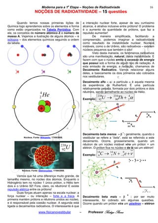 bModerna para a 1a Etapa – Noções de Radioativiade b                                      16
                      NOÇÕES DE RADIOATIVIDADE – 15 questões
                                        
        Quando temos nossas primeiras lições de                a interação nuclear forte, apesar de seu curtíssimo
Química logo aprendemos sobre os elementos e forma             alcance, é atrativa inclusive entre prótons! O problema
como estão organizados na Tabela Periódica. Com                é o aumento da quantidade de prótons, que faz a
ela, os conceitos de número atômico Z e número de              repulsão aumentar!
massa A. Vejamos a ilustração de alguns átomos – e                    De maneira simplificada, facilitando a
isótopos – dos elementos químicos seguindo a ordem             compreensão, podemos imaginar a radioatividade
da tabela.                                                     como resultado da instabilidade nuclear. Núcleos
                                                               instáveis, como o de Urânio, são radioativos – existem
                                                               núcleos pequenos que também o são!
                                                                      Visto desta maneira, os fenômenos radioativos
                                                               são uma manifestação, natural, desta instabilidade. E
                                                               fazem com que o núcleo emita o excesso de energia
                                                               que possui sob a forma de algum tipo de radiação. A
                                                               esta emissão de energia, a radiação, chamamos de
                                                               Decaimento Radioativo. Vamos relacionar alguns
                                                               deles, e basicamente os dois primeiros são cobrados
                                                               nos vestibulares.
                                                               Decaimento alfa – α: a partícula α é aquela mesma
                                                               da experiência de Rutherford. É uma partícula
                                                               relativamente pesada, formada por dois prótons e dois
                           4                                   nêutrons, sendo semelhante ao núcleo de Hélio.
                           2   He                                         238
                                                                               U→     234
                                                                                          Th + α4
                                                               Exemplo: 92             90       2




                                                                                              -
                                                               Decaimento beta menos – β : geralmente, quando o
            Núcleos. Fonte: Wikipedia, 17/09/2008.             vestibular se refere a “beta”, está se referindo a este
                                                               decaimento. Ocorre, grosseiramente, quando um
                                                238            nêutron de um núcleo instável vira um próton + um
                                                 92    U       elétron. O próton fica no núcleo e de lá sai um elétron!

                                                               Exemplo: 6
                                                                          14
                                                                            C → 14 N + −1 e +ν
                                                                                 7
                                                                                        0




          Núcleos. Fonte: Eletronuclear, 17/09/2008.

       Vemos que há uma diferença muito grande, de
tamanho mesmo, no núcleo dos átomos. Enquanto o
Hidrogênio tem no núcleo 1 único próton, o Hélio tem
dois e o Urânio 92! Fora, claro, os nêutrons! E existe
repulsão elétrica entre os prótons!                                                                             A
                                                                                                                Y
                                                                                                             Z +1 N −1
       Duas forças atuam apenas na escala nuclear: a
força nuclear – ou interação – forte e a fraca. A                                                 +
                                                               Decaimento beta mais – β         : por ser muito
primeira mantém prótons e nêutrons unidos ao núcleo,           interessante, foi cobrado em algumas questões.
e é responsável pela coesão nuclear. A segunda está            Ocorre quando um próton vira um pósitron – elétron
ligada a decaimentos radioativos. O interessante é que

                          www.fisicanovestibular           –       Professor Rodrigo Penna
 