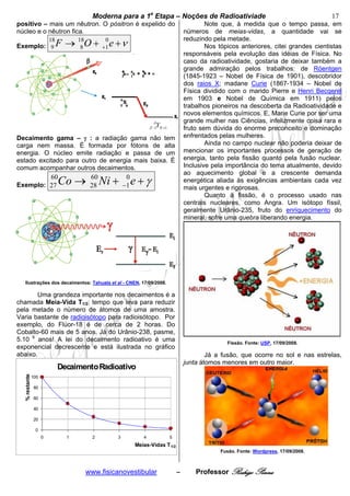bModerna para a 1a Etapa – Noções de Radioativiade b                                         17
positivo – mais um nêutron. O pósitron é expelido do                                   Note que, à medida que o tempo passa, em
núcleo e o nêutron fica.                                                       números de meias-vidas, a quantidade vai se
                                                                               reduzindo pela metade.
Exemplo: 9 F
                         18
                                → 18O + +1 e + ν
                                   8
                                         0
                                                                                       Nos tópicos anteriores, citei grandes cientistas
                                                                               responsáveis pela evolução das idéias de Física. No
                                                                               caso da radioatividade, gostaria de deixar também a
                                                                               grande admiração pelos trabalhos: de Röentgen
                                                                               (1845-1923 – Nobel de Física de 1901), descobridor
                                                                               dos raios X; madane Curie (1867-1934 – Nobel de
                                                                               Física dividido com o marido Pierre e Henri Becqerel
                                                                               em 1903 e Nobel de Química em 1911) pelos
                                                                               trabalhos pioneiros na descoberta da Radioatividade e
                                                                               novos elementos químicos. E, Marie Curie por ser uma
                                                              A                grande mulher nas Ciências, infelizmente coisa rara e
                                                              Y
                                                           Z −1 N +1           fruto sem dúvida do enorme preconceito e dominação
Decaimento gama – γ : a radiação gama não tem                                  enfrentados pelas mulheres.
carga nem massa. É formada por fótons de alta                                          Ainda no campo nuclear não poderia deixar de
energia. O núcleo emite radiação e passa de um                                 mencionar os importantes processos de geração de
estado excitado para outro de energia mais baixa. É                            energia, tanto pela fissão quanto pela fusão nuclear.
comum acompanhar outros decaimentos.                                           Inclusive pela importância do tema atualmente, devido
                                                                               ao aquecimento global e a crescente demanda
Exemplo: 27
                         60
                              Co →    60
                                      28   Ni + −1 e + γ
                                                 0                             energética aliada às exigências ambientais cada vez
                                                                               mais urgentes e rigorosas.
                                                                                       Quanto à fissão, é o processo usado nas
                                                                               centrais nucleares, como Angra. Um isótopo físsil,
                                                                               geralmente Urânio-235, fruto do enriquecimento do
                                                                               mineral, sofre uma quebra liberando energia.




  Ilustrações dos decaimentos: Tahuata et al - CNEN, 17/09/2008.

       Uma grandeza importante nos decaimentos é a
chamada Meia-Vida T1/2: tempo que leva para reduzir
pela metade o número de átomos de uma amostra.
Varia bastante de radioisótopo para radioisótopo. Por
exemplo, do Flúor-18 é de cerca de 2 horas. Do
Cobalto-60 mais de 5 anos. Já do Urânio-238, pasme,
5.10 9 anos! A lei do decaimento radioativo é uma                                             Fissão. Fonte: USP, 17/09/2008.
exponencial decrescente e está ilustrada no gráfico
abaixo.                                                                                Já a fusão, que ocorre no sol e nas estrelas,
                                                                               junta átomos menores em outro maior.
                              Decaimento Radioativo
  % restante




               100

                80

                60

                40

                20

                0
                     0          1      2       3       4               5
                                                    Meias-Vidas T 1/2
                                                                                            Fusão. Fonte: Wordpress, 17/09/2008.



                                     www.fisicanovestibular                –       Professor Rodrigo Penna
 