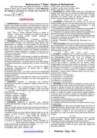 bModerna para a 1a Etapa – Noções de Radioativiade b                                                           18
       Nos dois casos, há perda de massa: a massa                                 c) hélio - beta - gama - fótons - gama.
antes é maior que a massa depois. E esta diferença                                d) deutério - gama - beta - neutrinos - gama.
                                                                                  e) hélio - beta - gama - fótons - beta.
de massa é convertida em energia pela equação de                                  5. (UFRS/2005) Um contador Geiger indica que a intensidade da

Einstein:    E = mc 2
                      .
                                                                                  radiação beta emitida por uma amostra de determinado elemento
                                                                                  radioativo cai pela metade em cerca de 20 horas. A fração
                                                                                  aproximada do número inicial de átomos radioativos dessa
                                                                                  amostra que se terão desintegrado em 40 horas é
                         EXERCÍCIOS                                                             a) 1/8. b) 1/4.    c) 1/3.  d) 1/2.     e) 3/4.
                                                                                  6. (UFRS/2002) O decaimento de um átomo, de um nível de
1. (UNIMONTES/07) Uma reação de captura é definida, em Física                     energia excitado para um nível de energia mais baixo, ocorre com
Nuclear, como aquela que absorve uma dada partícula e gera um                     a emissão simultânea de radiação eletromagnética. A esse
estado composto com o elemento principal. Considere a reação de                   respeito, considere as seguintes afirmações.
captura de nêutrons pela prata, conforme a reação que se segue:                   I - A intensidade da radiação emitida é diretamente proporcional à
                            109         110     110
                               Ag + n→ Ag*→ Ag + X                                diferença de energia entre os níveis inicial e final envolvidos.
       onde
                 110
                      Ag* é o estado composto formado na reação. O                II - A freqüência da radiação emitida é diretamente proporcional à
       símbolo * indica que o elemento se encontra num estado                     diferença de energia entre os níveis inicial e final envolvidos.
       excitado de energia (estado instável). Identifique o                       III - O comprimento de onda da radiação emitida é inversamente
       componente X da equação.                                                   proporcional à diferença de energia entre os níveis inicial e final
 A) Fóton Gama.              B) Partícula Alfa.   C) Pósitron.  D) Elétron.       envolvidos. Quais estão corretas?
2. (UNIRIO/2002) Os raios X, descobertos em 1895 pelo físico                      a) Apenas I. b) Apenas II. c) Apenas I e III. d) Apenas II e III.
alemão Wilhelm Rontgen, são produzidos quando elétrons são                        e) I, II e III.
                                                                                  7. (PUC-Camp/2002) Certa fonte radioativa emite 100 vezes mais
desacelerados ao atingirem um alvo metálico de alto ponto de
fusão como, por exemplo, o Tungstênio. Essa desaceleração                         que o tolerável para o ser humano e a área onde está localizada foi
produz ondas eletromagnéticas de alta freqüência denominadas de                   isolada. Sabendo-se que a meia vida do material radioativo é de 6
Raios X, que atravessam a maioria dos materiais conhecidos e                      meses, o tempo mínimo necessário para que a emissão fique na
impressionam chapas fotográficas. A imagem do corpo de uma                        faixa tolerável é, em anos, de
pessoa em uma chapa de Raios X representa um processo em                                          a) 4   b) 6      c) 8     d) 10       e) 12
                                                                                  8. (FC/2003) O urânio-238 {92U238, número de massa A = 238 e
que parte da radiação é:
a) refletida, e a imagem mostra apenas a radiação que atravessou                  número atômico Z = 92} é conhecido, entre outros aspectos, pela
o corpo, e os claros e escuros da imagem devem-se aos tecidos                     sua radioatividade natural. Ele inicia um processo de
que refletem, respectivamente, menos ou mais os raios X.                          transformações nucleares, gerando uma série de elementos
b) absorvida pelo corpo, e os tecidos menos e mais absorvedores                   intermediários, todos radioativos, até resultar no chumbo-206
de radiação representam, respectivamente, os claros e escuros da                  {82Pb206} que encerra o processo por ser estável. Essas
imagem.                                                                           transformações acontecem pela emissão de partículas α {núcleos
                                                                                                    4
c) absorvida pelo corpo, e os claros e escuros da imagem                          de hélio, 2He } e de partículas β (a carga da partícula β é a carga
representam, respectivamente, os tecidos mais e menos                             de um elétron). Na emissão α, o número de massa A é modificado,
absorvedores de radiação.                                                         e na emissão β, o número atômico Z é modificado, enquanto A
d) absorvida pelo corpo, e os claros e escuros na imagem são                      permanece o mesmo. Assim, podemos afirmar que em todo o
devidos à interferência dos Raios X oriundos de diversos pontos do                processo foram emitidas:
paciente sob exame.                                                               a) 32 partículas α e 10 partículas β.
e) refletida pelo corpo e parte absorvida, sendo que os escuros da                b) 24 partículas α e 10 partículas β.
imagem correspondem à absorção e os claros, aos tecidos que                       c) 16 partículas α e 8 partículas β.
refletem os raios X.                                                              d) 8 partículas α e 6 partículas β.
3. (UFRS/2002) Selecione a alternativa que preenche                               e) 4 partículas α e 8 partículas β.
corretamente as lacunas no parágrafo a seguir, na ordem em que                    9. (UEG/2006) Uma das causas da catástrofe ocorrida no dia 26
elas aparecem.                                                                    de abril de 1986 no reator número 4 de Chernobyl, na Ucrânia, foi
Na partícula alfa - que é simplesmente um núcleo de Hélio -                       atribuída à retirada de barras de controle para compensar uma
existem dois .........., que exercem um sobre o outro uma força                   redução de potência causada pelo aparecimento de absorvedores
......... de origem eletromagnética e que são mantidos unidos pela                de nêutrons, o que gerou um aumento de fissões e a "reação em
ação de forças ........ .                                                         cadeia". A "reação em cadeia" ocorre quando material radioativo
a) nêutrons - atrativa - elétricas                                                de elevado grau de pureza é reunido em quantidade superior a
b) elétrons - repulsiva - nucleares                                               uma certa massa crítica. A conseqüência da "reação em cadeia" é
c) prótons - repulsiva - nucleares                                                a) a explosão nuclear.
d) prótons - repulsiva - gravitacionais                                           b) a produção de energia elétrica em usinas nucleares.
e) nêutrons - atrativa - gravitacionais                                           c) a extinção de toda a radioatividade do material.
4. (UFRS/2005) Selecione a alternativa que preenche                               d) o imediato fracionamento da massa em partes menores do que
corretamente as lacunas do texto a seguir, na ordem em que elas                   a massa crítica.
aparecem.                                                                         10. (UFRS/2006) Em 1905, como conseqüência da sua Teoria da
Entre os diversos isótopos de elementos químicos encontrados na                   Relatividade Especial, Albert Einstein (1879 - 1955) mostrou que a
natureza, alguns possuem núcleos atômicos instáveis e, por isso,                  massa pode ser considerada como mais uma forma de energia.
são radioativos.                                                                  Em particular, a massa m de uma partícula em repouso é
A radiação emitida por esses isótopos instáveis pode ser de três                  equivalente a um valor de energia E dado pela famosa fórmula de
classes. A classe conhecida como radiação alfa consiste de                        Einstein:
núcleos de ........................... .Outra classe de radiação é                                                       2
                                                                                                                 E = mc ,
constituída de elétrons, e é denominada radiação .................. .             onde c é a velocidade de propagação da luz no vácuo, que vale
Uma terceira classe de radiação, denominada radiação ............... ,            aproximadamente 300000 km/s. Considere as seguintes
é formada de partículas eletricamente neutras chamadas de                         afirmações referentes a aplicações da fórmula de Einstein.
........................ . Dentre essas três radiações, a que possui maior        I - Na reação nuclear de fissão do U-235, a soma das massas das
poder de penetração nos materiais é a radiação ................. .                partículas reagentes é maior do que a soma das massas das
a) hidrogênio - gama - beta - nêutrons - beta.                                    partículas resultantes.
b) hidrogênio- beta - gama - nêutrons - alfa.

                                www.fisicanovestibular                        –        Professor Rodrigo Penna
 