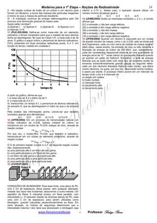 bModerna para a 1a Etapa – Noções de Radioativiade b                                                      19
II - Na reação nuclear de fusão de um próton e um nêutron para            inferior a 0,15 IO. Nesse caso, o operador deverá utilizar um
formar um dêuteron, a soma das massas das partículas reagentes            número mínimo de placas igual a:
é menor do que a massa da partícula resultante.                                          a) 2    b) 3     c) 4     d) 5     e) 6
III - A irradiação contínua de energia eletromagnética pelo Sol           14. (UFMS/2005) Sobre as chamadas emissões α, β e γ, é correto
provoca uma diminuição gradual da massa solar.                            afirmar que
Quais estão corretas?                                                     (01) a emissão α não tem carga elétrica.
a) Apenas I. b) Apenas II. c) Apenas III. d) Apenas I e II.               (02) a emissão β tem carga elétrica negativa.
e) Apenas I e III.                                                        (04) a emissão α não tem massa.
11. (PUC-RS/2006) Define-se como meia-vida de um elemento                 (08) a emissão γ não tem carga elétrica.
radioativo o tempo necessário para que a metade de seus átomos            (16) a emissão α tem carga elétrica negativa.
tenha se desintegrado. No caso do Césio-137, a meia-vida é de 30          15. (UFRS/2006) Quando um nêutron é capturado por um núcleo
anos. O gráfico a seguir indica o percentual de átomos radioativos,       de grande número de massa, como o do U-235, este se divide em
P(%), presentes em duas amostras radioativas puras, X e Y, em             dois fragmentos, cada um com cerca da metade da massa original.
função do tempo, medido em unidades t.                                    Além disso, nesse evento, há emissão de dois ou três nêutrons e
                                                                          liberação de energia da ordem de 200 MeV, que, isoladamente,
                                                                          pode ser considerada desprezível (trata-se de uma quantidade de
                                                                                              13
                                                                          energia cerca de 10 vezes menor do que aquela liberada quando
                                                                          se acende um palito de fósforo!). Entretanto, o total de energia
                                                                          liberada que se pode obter com esse tipo de processo acaba se
                                                                          tornando extraordinariamente grande graças ao seguinte efeito:
                                                                          cada um dos nêutrons liberados fissiona outro núcleo, que libera
                                                                          outros nêutrons, os quais, por sua vez, fissionarão outros núcleos,
                                                                          e assim por diante. O processo inteiro ocorre em um intervalo de
                                                                          tempo muito curto e é chamado de
                                                                          a) reação em cadeia.
                                                                          b) fusão nuclear.
                                                                          c) interação forte.
                                                                          d) decaimento alfa.
                                                                          e) decaimento beta.


A partir do gráfico, afirma-se que
I. a meia-vida de X é o dobro da de Y.
II. a meia-vida de X é 3 t.
III. transcorrido um tempo 6 t, o percentual de átomos radioativos,
da amostra X, que se desintegraram é maior do que o da amostra
Y.
Pela análise das informações acima, conclui-se que está(ão)
correta(s) apenas a(s) afirmativa(s)
           a) I.    b) II.      c) III.  d) I e III. e) II e III.
12. (UFRS/2004) Em um processo de transmutação natural, um
núcleo radioativo de U-238, isótopo instável do urânio, se
transforma em um núcleo de Th-234, isótopo do tório, através da
reação nuclear
                           238
                               U92 → 234 Th90 + X.
Por sua vez, o núcleo-filho Th-234, que também é radioativo,
transmuta-se em um núcleo do elemento protactínio, através da
reação nuclear
                         234
                              Th90 → 234 Pa91 + Y.
O X da primeira reação nuclear e o Y da segunda reação nuclear
são, respectivamente,
a) uma partícula alfa e um fóton de raio gama.
b) uma partícula beta e um fóton de raio gama.
c) um fóton de raio gama e uma partícula alfa.
d) uma partícula beta e uma partícula beta.
e) uma partícula alfa e uma partícula beta.
13. (FUVEST/2005)




CONDIÇÕES DE BLINDAGEM: Para essa fonte, uma placa de Pb,
com 2 cm de espessura, deixa passar, sem qualquer alteração,
metade dos raios nela incidentes, absorvendo a outra metade. Um
aparelho de Raios X industrial produz um feixe paralelo, com
intensidade IO. O operador dispõe de diversas placas de Pb, cada
uma com 2 cm de espessura, para serem utilizadas como
blindagem, quando colocadas perpendicularmente ao feixe. Em
certa situação, os índices de segurança determinam que a
intensidade máxima I dos raios que atravessam a blindagem seja
                             www.fisicanovestibular                   –        Professor Rodrigo Penna
 