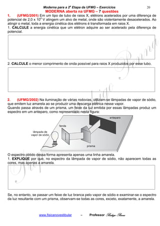 Moderna para a 2a Etapa da UFMG – Exercícios                     20
                       MODERNA aberta na UFMG – 7 questões
1.     (UFMG/2001) Em um tipo de tubo de raios X, elétrons acelerados por uma diferença de
potencial de 2,0 x 104 V atingem um alvo de metal, onde são violentamente desacelerados. Ao
atingir o metal, toda a energia cinética dos elétrons é transformada em raios X.
1. CALCULE a energia cinética que um elétron adquire ao ser acelerado pela diferença de
potencial.




2. CALCULE o menor comprimento de onda possível para raios X produzidos por esse tubo.




2.   (UFMG/2002) Na iluminação de várias rodovias, utilizam-se lâmpadas de vapor de sódio,
que emitem luz amarela ao se produzir uma descarga elétrica nesse vapor.
Quando passa através de um prisma, um feixe da luz emitida por essas lâmpadas produz um
espectro em um anteparo, como representado nesta figura:




O espectro obtido dessa forma apresenta apenas uma linha amarela.
1. EXPLIQUE por que, no espectro da lâmpada de vapor de sódio, não aparecem todas as
cores, mas apenas a amarela.




Se, no entanto, se passar um feixe de luz branca pelo vapor de sódio e examinar-se o espectro
da luz resultante com um prisma, observam-se todas as cores, exceto, exatamente, a amarela.



                   www.fisicanovestibular    –     Professor Rodrigo Penna
 