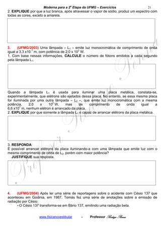 Moderna para a 2a Etapa da UFMG – Exercícios                   21
2. EXPLIQUE por que a luz branca, após atravessar o vapor de sódio, produz um espectro com
todas as cores, exceto a amarela.




3.     (UFMG/2003) Uma lâmpada – L1 – emite luz monocromática de comprimento de onda
igual a 3,3 x10.7 m, com potência de 2,0 x 102 W.
1. Com base nessas informações, CALCULE o número de fótons emitidos a cada segundo
pela lâmpada L1.




Quando a lâmpada L1 é usada para iluminar uma placa metálica, constata-se,
experimentalmente, que elétrons são ejetados dessa placa. No entanto, se essa mesma placa
for iluminada por uma outra lâmpada – L2 –, que emite luz monocromática com a mesma
potência,    2,0   x    102 W,     mas     de    comprimento     de     onda    igual    a
        7
6,6 x10 m, nenhum elétron é arrancado da placa.
2. EXPLIQUE por que somente a lâmpada L1 é capaz de arrancar elétrons da placa metálica.




3. RESPONDA:
É possível arrancar elétrons da placa iluminando-a com uma lâmpada que emite luz com o
mesmo comprimento de onda de L2, porém com maior potência?
   JUSTIFIQUE sua resposta.




4.    (UFMG/2004) Após ler uma série de reportagens sobre o acidente com Césio 137 que
aconteceu em Goiânia, em 1987, Tomás fez uma série de anotações sobre a emissão de
radiação por Césio:
      • O Césio 137 transforma-se em Bário 137, emitindo uma radiação beta.


                   www.fisicanovestibular   –    Professor Rodrigo Penna
 