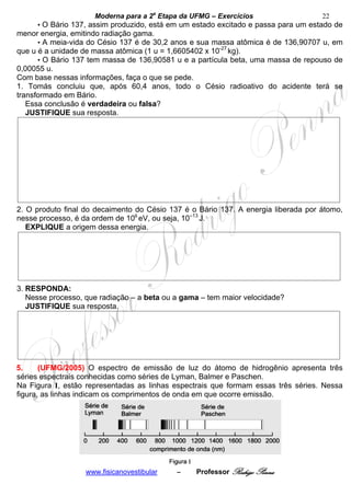 Moderna para a 2a Etapa da UFMG – Exercícios                   22
     • O Bário 137, assim produzido, está em um estado excitado e passa para um estado de
menor energia, emitindo radiação gama.
      • A meia-vida do Césio 137 é de 30,2 anos e sua massa atômica é de 136,90707 u, em
que u é a unidade de massa atômica (1 u = 1,6605402 x 10-27 kg).
      • O Bário 137 tem massa de 136,90581 u e a partícula beta, uma massa de repouso de
0,00055 u.
Com base nessas informações, faça o que se pede.
1. Tomás concluiu que, após 60,4 anos, todo o Césio radioativo do acidente terá se
transformado em Bário.
   Essa conclusão é verdadeira ou falsa?
   JUSTIFIQUE sua resposta.




2. O produto final do decaimento do Césio 137 é o Bário 137. A energia liberada por átomo,
nesse processo, é da ordem de 106 eV, ou seja, 10–13 J.
   EXPLIQUE a origem dessa energia.




3. RESPONDA:
   Nesse processo, que radiação – a beta ou a gama – tem maior velocidade?
   JUSTIFIQUE sua resposta.




5.     (UFMG/2005) O espectro de emissão de luz do átomo de hidrogênio apresenta três
séries espectrais conhecidas como séries de Lyman, Balmer e Paschen.
Na Figura I, estão representadas as linhas espectrais que formam essas três séries. Nessa
figura, as linhas indicam os comprimentos de onda em que ocorre emissão.




                   www.fisicanovestibular   –    Professor Rodrigo Penna
 