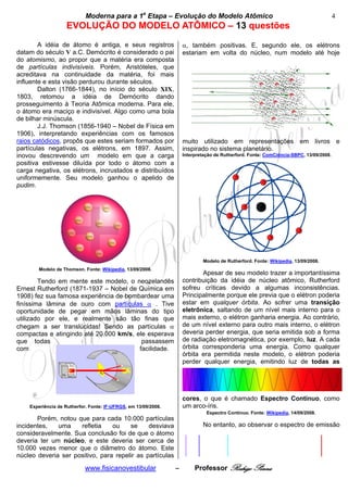 Moderna para a 1a Etapa – Evolução do Modelo Atômico                                                       4
                   EVOLUÇÃO DO MODELO ATÔMICO – 13 questões
        A idéia de átomo é antiga, e seus registros                 α, também positivas. E, segundo ele, os elétrons
datam do século V a.C. Demócrito é considerado o pai                estariam em volta do núcleo, num modelo até hoje
do atomismo, ao propor que a matéria era composta
de partículas indivisíveis. Porém, Aristóteles, que
acreditava na continuidade da matéria, foi mais
influente e esta visão perdurou durante séculos.
        Dalton (1766-1844), no início do século XIX,
1803, retomou a idéia de Demócrito dando
prosseguimento à Teoria Atômica moderna. Para ele,
o átomo era maciço e indivisível. Algo como uma bola
de bilhar minúscula.
        J.J. Thomson (1856-1940 – Nobel de Física em
1906), interpretando experiências com os famosos
raios catódicos, propôs que estes seriam formados por               muito utilizado em representações em livros e
partículas negativas, os elétrons, em 1897. Assim,                  inspirado no sistema planetário.
inovou descrevendo um modelo em que a carga                         Interpretação de Rutherford. Fonte: ComCiência-SBPC, 13/09/2008.
positiva estivesse diluída por todo o átomo com a
carga negativa, os elétrons, incrustados e distribuídos
uniformemente. Seu modelo ganhou o apelido de
pudim.




                                                                            Modelo de Rutherford. Fonte: Wikipedia, 13/09/2008.
       Modelo de Thomson. Fonte: Wikipedia, 13/09/2008.
                                                                           Apesar de seu modelo trazer a importantíssima
        Tendo em mente este modelo, o neozelandês                   contribuição da idéia de núcleo atômico, Rutherford
Ernest Rutherford (1871-1937 – Nobel de Química em                  sofreu críticas devido a algumas inconsistências.
1908) fez sua famosa experiência de bombardear uma                  Principalmente porque ele previa que o elétron poderia
finíssima lâmina de ouro com partículas α . Tive                    estar em qualquer órbita. Ao sofrer uma transição
oportunidade de pegar em mãos lâminas do tipo                       eletrônica, saltando de um nível mais interno para o
utilizado por ele, e realmente são tão finas que                    mais externo, o elétron ganharia energia. Ao contrário,
chegam a ser translúcidas! Sendo as partículas α                    de um nível externo para outro mais interno, o elétron
compactas e atingindo até 20.000 km/s, ele esperava                 deveria perder energia, que seria emitida sob a forma
que todas                                passassem                  de radiação eletromagnética, por exemplo, luz. A cada
com                                     facilidade.                 órbita corresponderia uma energia. Como qualquer
                                                                    órbita era permitida neste modelo, o elétron poderia
                                                                    perder qualquer energia, emitindo luz de todas as




                                                                    cores, o que é chamado Espectro Contínuo, como
    Experiência de Rutherfor. Fonte: IF-UFRGS, em 13/09/2008.       um arco-íris.
                                                                              Espectro Contínuo. Fonte: Wikipedia, 14/09/2008.
       Porém, notou que para cada 10.000 partículas
incidentes,   uma    refletia    ou    se     desviava                      No entanto, ao observar o espectro de emissão
consideravelmente. Sua conclusão foi de que o átomo
deveria ter um núcleo, e este deveria ser cerca de
10.000 vezes menor que o diâmetro do átomo. Este
núcleo deveria ser positivo, para repelir as partículas

                            www.fisicanovestibular              –        Professor Rodrigo Penna
 