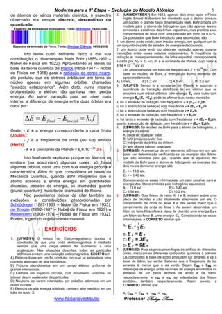 Moderna para a 1a Etapa – Evolução do Modelo Atômico                                                       5
de átomos de vários materiais distintos, o espectro                         2.   (UNIMONTES/07) Em 1913, apenas dois anos após o Físico
observado era sempre discreto, descontínuo ou                                    inglês Ernest Rutherford ter mostrado que o átomo possuía
                                                                                 um núcleo, o grande físico dinamarquês Niels Bohr propôs um
quantizado.                                                                      modelo para o átomo de hidrogênio que não apenas levava
     Espectro de emissão do Hidrogênio. Fonte: Wikipedia, 14/09/2008.            em conta a existência das linhas espectrais, mas predizia seus
                                                                                 comprimentos de onda com uma precisão em torno de 0,02%.
                                                                                 Os postulados que Bohr introduziu para seu modelo são:
                                                                            1) um átomo pode existir, sem irradiar energia, em qualquer um de
 Espectro de emissão do Ferro. Fonte: Divulgar Ciência, 14/09/2008.         um conjunto discreto de estados de energia estacionários;
                                                                            2) um átomo pode emitir ou absorver radiação apenas durante
        Isto levou outro brilhante físico a dar sua                         transições entre esses estados estacionários. A freqüência da
                                                                            radiação e, conseqüentemente, da linha espectral correspondente
contribuição, o dinamarquês Niels Bohr (1885-1962 –
                                                                            é dada por hfif = EI −Ef (h é a constante de Planck, cujo valor é
Nobel de Física em 1922). Aproveitando as idéias da                         4,14 × 10
                                                                                      −15
                                                                                          eV.s).
base da teoria quântica de Planck (1858-1947 – Nobel                                                                                14
                                                                                 Um átomo absorve um fóton de freqüência 6,2 × 10 Hz. Com
de Física em 1918) para a radiação do corpo negro,                               base no modelo de Bohr, a energia do átomo aumenta de,
ele postulou que os elétrons orbitavam em torno do                               aproximadamente,
núcleo apenas em algumas órbitas, chamadas                                  A) 6,0 eV.        B) 5,2 eV.       C) 4,1 eV.       D) 2,6 eV.
                                                                            3. (UFJF/07) Sendo h a constante de Planck e supondo a
“estados estacionários”. Além disto, numa mesma                                  ocorrência da transição eletrônica de um elétron que se
órbita-estado, o elétron não ganhava nem perdia                                  encontra num orbital atômico com energia Ex para outro com
energia. Ao sofrer transição para um nível mais                                  energia Ey (Ex >Ey), pode-se afirmar que, nessa transição:
interno, a diferença de energia entre duas órbitas era                      a) há a emissão de radiação com freqüência ν = (Ex – Ey)/h.
dada por:                                                                   b) há a absorção de radiação com freqüência ν = (Ex – Ey)/h.
                                                                            c) há a absorção de radiação com freqüência ν = Ex/h.
                                                                            d) há a emissão de radiação com freqüência ν = Ex/h.
            ΔE = E final − Einicial = h. f                                  e) há tanto a emissão de radiação com freqüência ν = (Ex – Ey)/h,
                                                                            quanto a absorção de radiação com freqüência ν = (Ex – Ey)/h.
                                                                            4. (UFMG/99) No modelo de Bohr para o átomo de hidrogênio, a
Onde: - E é a energia correspondente a cada órbita                               energia do átomo
(Joules);                                                                        A) pode ter qualquer valor.
       - f é a freqüência da onda (ou luz) emitida                               B) tem um único valor fixo.
                                                                                 C) independe da órbita do elétron.
(Hertz);                                                                         D) tem alguns valores possíveis.
       - h é a constante de Planck = 6,6.10 – 34 J.s .                      5. (UFMG/00) A presença de um elemento atômico em um gás
                                                                                 pode ser determinada verificando-se as energias dos fótons
         Isto finalmente explicava porque os átomos só                           que são emitidos pelo gás, quando este é aquecido. No
emitiam (ou absorviam) algumas cores: só havia                                   modelo de Bohr para o átomo de hidrogênio, as energias dos
algumas órbitas, cada uma com sua energia própria e                              dois níveis de menor energia são:
característica. Além do que, consolidava as bases da                             E1 = - 13,6 eV.
Mecânica Quântica, quando Bohr interpretou que o                                 E2 = - 3,40 eV.
átomo absorvia e emitia energia em quantidades                                   Considerando-se essas informações, um valor possível para a
                                                                                 energia dos fótons emitidos pelo hidrogênio aquecido é
discretas, pacotes de energia, os chamados quanta                                A) - 17,0 eV.                    B) - 3,40 eV.
(plural: quantum), mais tarde chamados de fótons.                                C) 8,50 eV.                      D) 10,2 eV.
         Não poderíamos deixar de citar também as                           6.   (UFMG/01) Dois feixes de raios X, I e II, incidem sobre uma
evoluções e contribuições proporcionadas por                                     placa de chumbo e são totalmente absorvidos por ela. O
                                                                                 comprimento de onda do feixe II é três vezes maior que o
Schrödinger (1887-1961 – Nobel de Física em 1933),
                                                                                 comprimento de onda do feixe I. Ao serem absorvidos, um
de Broglie (1892-1987 – Nobel de Física em 1929) e                               fóton do feixe I transfere à placa de chumbo uma energia E1 e
Heisenberg (1901-1976 – Nobel de Física em 1932).                                um fóton do feixe II, uma energia E2. Considerando-se essas
Porém, fogem do objetivo deste material.                                         informações, é CORRETO afirmar que
                                                                                 A)               1
                          EXERCÍCIOS                                                  E   2
                                                                                              =
                                                                                                  3 E1
                                                                                 B) E 2 = E1
1.   (UFMG/91) 0 estudo do Eletromagnetismo conduz à                             C) E 2 = 3E 1
     conclusão de que uma onda eletromagnética é irradiada
     sempre que uma carga elétrica for submetida a uma                           D) E 2 = 9E 1
     aceleração. Nas situações descritas, todas as partículas               7.   (UFMG/02) Para se produzirem fogos de artifício de diferentes
     atômicas emitem uma radiação eletromagnética, EXCETO em                     cores, misturam-se diferentes compostos químicos à pólvora.
A) Elétrons livres em um fio condutor, no qual se estabelece uma                 Os compostos à base de sódio produzem luz amarela e os à
corrente alternada de alta freqüência.                                           base de bário, luz verde. Sabe-se que a freqüência da luz
B) Prótons abandonados em um campo elétrico uniforme de                          amarela é menor que a da verde. Sejam ENa e EBa as
grande intensidade.                                                              diferenças de energia entre os níveis de energia envolvidos na
C) Elétrons em trajetória circular, com movimento uniforme, no                   emissão de luz pelos átomos de sódio e de bário,
interior de um acelerador de partículas.                                         respectivamente, e vNa e vBa as velocidades dos fótons
D) Nêutrons ao serem retardados por colisões atômicas em um                      emitidos, também respectivamente. Assim sendo, é
reator nuclear.                                                                  CORRETO afirmar que
E) Elétrons de alta energia colidindo contra o alvo metálico em um
tubo de raios -X.                                                                A) ENa < EBa e vNa = vBa.
                                www.fisicanovestibular                  –        Professor Rodrigo Penna
 