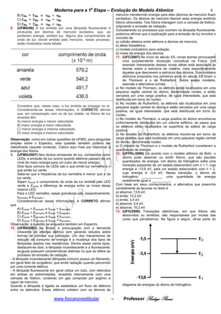 Moderna para a 1a Etapa – Evolução do Modelo Atômico                                                        6
     B) ENa < EBa e vNa ≠ vBa.                                            mercúrio transferindo energia para eles (átomos de mercúrio ficam
     C) ENa > EBa e vNa = vBa.                                            excitados). Os átomos de mercúrio liberam essa energia emitindo
                                                                          fótons ultravioleta. Tais fótons interagem com a camada de fósforo,
     D) ENa > EBa e vNa ≠ vBa.
                                                                          originando a emissão de radiação.
8.   (UFMG/06) A luz emitida por uma lâmpada fluorescente é
                                                                          Considerando os processos que ocorrem na lâmpada fluorescente,
     produzida por átomos de mercúrio excitados, que, ao
                                                                          podemos afirmar que a explicação para a emissão de luz envolve o
     perderem energia, emitem luz. Alguns dos comprimentos de
                                                                          conceito de
     onda de luz visível emitida pelo mercúrio, nesse processo,
                                                                          a) colisão elástica entre elétrons e átomos de mercúrio.
     estão mostrados nesta tabela:
                                                                          b) efeito fotoelétrico.
                                                                          c) modelo ondulatório para radiação.
                                                                          d) níveis de energia dos átomos.
                                                                          11. (UFC/2007) No início do século XX, novas teorias provocaram
                                                                                uma surpreendente revolução conceitual na Física. Um
                                                                                exemplo interessante dessas novas idéias está associado às
                                                                                teorias sobre a estrutura da matéria, mais especificamente
                                                                                àquelas que descrevem a estrutura dos átomos. Dois modelos
                                                                                atômicos propostos nos primeiros anos do século XX foram o
                                                                                de Thomson e o de Rutherford. Sobre esses modelos,
                                                                                assinale a alternativa correta.
                                                                          a) No modelo de Thomson, os elétrons estão localizados em uma
                                                                          pequena região central do átomo, denominada núcleo, e estão
                                                                          cercados por uma carga positiva, de igual intensidade, que está
                                                                          distribuída em torno do núcleo.
                                                                          b) No modelo de Rutherford, os elétrons são localizados em uma
     Considere que, nesse caso, a luz emitida se propaga no ar.           pequena região central do átomo e estão cercados por uma carga
     Considerando-se essas informações, é CORRETO afirmar                 positiva, de igual intensidade, que está distribuída em torno do
     que, em comparação com os de luz violeta, os fótons de luz           núcleo.
     amarela têm                                                          c) No modelo de Thomson, a carga positiva do átomo encontra-se
     A) menor energia e menor velocidade.                                 uniformemente distribuída em um volume esférico, ao passo que
     B) maior energia e maior velocidade.                                 os elétrons estão localizados na superfície da esfera de carga
     C) menor energia e mesma velocidade.                                 positiva.
     D) maior energia e mesma velocidade.                                 d) No modelo de Rutherford, os elétrons movem-se em torno da
Observação: como em outras questões da UFMG, para perguntas               carga positiva, que está localizada em uma pequena região central
simples sobre o Espectro, esta questão também poderia ser                 do átomo, denominada núcleo.
classificada naquele conteúdo. Coloco aqui mais por relacionar a          e) O modelo de Thomson e o modelo de Rutherford consideram a
energia dos fótons.                                                       quantização da energia.
9. (UFMG/2007) Nos diodos emissores de luz, conhecidos como               12. (UFPEL/2006) De acordo com o modelo atômico de Bohr, o
     LEDs, a emissão de luz ocorre quando elétrons passam de um                 átomo pode absorver ou emitir fótons, que são pacotes
     nível de maior energia para um outro de menor energia.                     quantizados de energia. Um átomo de hidrogênio sofre uma
     Dois tipos comuns de LEDs são o que emite luz vermelha e o                 transição passando de um estado estacionário com n = 1, cuja
     que emite luz verde.                                                       energia é -13,6 eV, para um estado estacionário com n = 2,
     Sabe-se que a freqüência da luz vermelha é menor que a da                  cuja energia é -3,4 eV. Nessa transição, o átomo de
     luz verde.                                                                 hidrogênio ___________ uma quantidade de energia
     Sejam λverde o comprimento de onda da luz emitida pelo LED                 exatamente igual a __________.
     verde e Everde a diferença de energia entre os níveis desse          Com base em seus conhecimentos, a alternativa que preenche
     mesmo LED.                                                           corretamente as lacunas no texto é
     Para o LED vermelho, essas grandezas são, respectivamente,           a) absorve; 13,6 eV.
     λvermelho e Evermelho .                                              b) emite; 10,2 eV.
     Considerando-se essas informações, é CORRETO afirmar                 c) emite; 3,4 eV.
que                                                                       d) absorve; 3,4 eV.
     A) Everde > Evermelho e λverde > λvermelho .                         e) absorve; 10,2 eV.
     B) Everde > Evermelho e λverde < λvermelho .                         13. (UFG/2006) Transições eletrônicas, em que fótons são
     C) Everde < Evermelho e λverde > λvermelho .                               absorvidos ou emitidos, são responsáveis por muitas das
     D) Everde < Evermelho e λverde < λvermelho .                               cores que percebemos. Na figura a seguir, vê-se parte do
Observação: a questão se enquadra também em Espectro.
10. (UFRN/2002) No Brasil, a preocupação com a demanda
     crescente de energia elétrica vem gerando estudos sobre
     formas de otimizar sua utilização. Um dos mecanismos de
     redução de consumo de energia é a mudança dos tipos de
     lâmpadas usados nas residências. Dentre esses vários tipos,
     destacam-se dois: a lâmpada incandescente e a fluorescente,
     as quais possuem características distintas no que se refere ao
     processo de emissão de radiação.
- A lâmpada incandescente (lâmpada comum) possui um filamento,
em geral feito de tungstênio, que emite radiação quando percorrido
por uma corrente elétrica.
- A lâmpada fluorescente em geral utiliza um tubo, com eletrodos
em ambas as extremidades, revestido internamente com uma
camada de fósforo, contendo um gás composto por argônio e
vapor de mercúrio.
Quando a lâmpada é ligada se estabelece um fluxo de elétrons                  diagrama de energias do átomo de hidrogênio.
entre os eletrodos. Esses elétrons colidem com os átomos de

                             www.fisicanovestibular                   –        Professor Rodrigo Penna
 