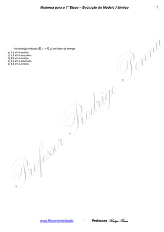 Moderna para a 1a Etapa – Evolução do Modelo Atômico              7




     Na transição indicada (E 3   → E 2), um fóton de energia
a) 1,9 eV é emitido.
b) 1,9 eV é absorvido.
c) 4,9 eV é emitido.
d) 4,9 eV é absorvido.
e) 3,4 eV é emitido.




                            www.fisicanovestibular              –   Professor Rodrigo Penna
 