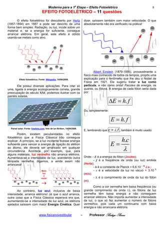 cccccModerna para a 1a Etapa – Efeito Fotoelétricocccccccc                                           8
                                 EFEITO FOTOELÉTRICO – 11 questões
       O efeito fotoelétrico foi descoberto por Hertz                       dizer, saíssem também com maior velocidade. O que
(1857-1894) em 1887 e pode ser descrito de uma                              absolutamente não era verificado na prática!
forma bem simples. Radiação, ou luz, incide sobre um
material e, se a energia for suficiente, consegue
arrancar elétrons. Em geral, este efeito é obtido
usando-se metais como alvo.




                                                                                    Albert Einstein (1879-1955), provavelmente o
                                                                            físico mais conhecido de todos os tempos, propôs uma
          Efeito fotoelétrico. Fonte: Wikipedia, 14/09/2008.                explicação para o fenômeno que lhe deu o Nobel de
                                                                            Física em 1921. Ele sugeriu tratar a luz como
       Ele possui diversas aplicações. Para citar só                        partícula, e não como onda! Pacotes de energia, os
uma, ligada à energia ecologicamente correta, grande                        quanta, ou fótons. A energia de cada fóton seria dada
preocupação do século XXI, podemos ilustrar com os                          por:
painéis solares.
                                                                                                ΔE = h. f
                                                                            Ou, simplesmente:


                                                                                                E = h. f
  Painel solar. Fonte: freefoto.com, foto de Ian Britton, 14/09/2008.
                                                                            E, lembrando que   c = λ.f   , também é muito usado:
        Porém, existem peculiaridades no efeito
fotoelétrico que a Física Clássica não conseguia
explicar. A princípio, se a luz incidente tivesse energia                                                 h.c
suficiente para vencer a energia de ligação do elétron                                          E=
ao átomo, ele deveria ser arrancado em qualquer
circunstância. Acontece, por exemplo, que, para                                                            λ
alguns materiais, luz vermelha não arranca elétrons.
Aumentava-se a intensidade da luz, acendendo outra                          Onde: - E é a energia do fóton (Joules);
lâmpada vermelha, digamos, a ainda assim não                                       - f é a freqüência da onda (ou luz) emitida
arrancava!                                                                  (Hertz);
                                                                                   - h é a constante de Planck = 6,6.10 – 34 J.s ;
                                Mais                                               - c é a velocidade da luz no vácuo = 3.10 8
                                 luz                                        (m/s);
                                  e
                                nada!                                              - λ é o comprimento de onda da luz do fóton
                                                                            (m).
                                 →
                                                                                   Como a cor vermelha tem baixa freqüência (ou
        Ao contrário, luz azul, inclusive de baixa                          grande comprimento de onda λ), os fótons de luz
intensidade, arranca elétrons! Já que o azul arranca,                       vermelha têm baixa energia e não conseguem
outra coisa que a Física Clássica esperava era que,                         arrancar elétrons. Não importa aumentar a intensidade
aumentando-se a intensidade da luz azul, os elétrons                        da luz, o que só faz aumentar o número de fótons
ejetados saíssem com maior Energia Cinética. Quer                           vermelhos, pois cada um continuaria com baixa
                                                                            energia e não arrancaria elétrons.

                              www.fisicanovestibular                    –       Professor Rodrigo Penna
 