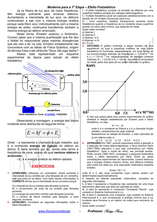 cccccModerna para a 1a Etapa – Efeito Fotoelétricocccccccc                                                 9
        Já os fótons de luz azul, de maior freqüência,                 I - O efeito fotoelétrico consiste na emissão de elétrons por uma
têm energia suficiente para arrancar elétrons.                         superfície metálica atingida por radiação eletromagnética.
                                                                       II - O efeito fotoelétrico pode ser explicado satisfatoriamente com a
Aumentando a intensidade de luz azul, os elétrons                      adoção de um modelo corpuscular para a luz.
continuariam a sair com a mesma energia cinética                       III - Uma superfície metálica fotossensível somente emite
porque cada fóton azul, individualmente com a mesma                    fotoelétrons quando a freqüência da luz incidente nessa superfície
energia de antes, continuaria transferindo também a                    excede um certo valor mínimo, que depende do metal.
                                                                       Quais estão corretas?
mesma energia ao elétron arrancado.                                    a) Apenas I.
        Desta forma, Einstein explicou o fenômeno.                     b) Apenas II.
Curioso saber que a mesma quantização que lhe deu                      c) Apenas I e II.
o Nobel foi responsável pelas maiores divergências                     d) Apenas I e III.
que ele veio a ter na vida. Einstein simplesmente não                  e) I, II e III.
                                                                       3. (UFC/2002) O gráfico mostrado a seguir resultou de uma
concordava com as idéias da Física Quântica, origem                          experiência na qual a superfície metálica de uma célula
da famosa frase a ele atribuída “Deus não joga dados”!                       fotoelétrica foi iluminada, separadamente, por duas fontes de
        Abaixo está representado um esquema                                  luz monocromática distintas, de freqüências v 1 = 6,0×10 14 Hz
experimental da época para estudo do efeito                                  e v 2 = 7,5×10 14 Hz, respectivamente. As energias cinéticas
                                                                             máximas, K 1 = 2,0 eV e K 2 = 3,0 eV, dos elétrons arrancados
fotoelétrico.                                                                do metal, pelos dois tipos de luz, estão indicadas no gráfico.




          Efeito fotoelétrico. Fonte: IF-UFRGS, 14/09/2008.
                                                                            A reta que passa pelos dois pontos experimentais do gráfico
                                                                            obedece à relação estabelecida por Einstein para o efeito
       Observando a montagem, a energia dos fótons                          fotoelétrico, ou seja,
incidente seria distribuída da seguinte forma:                                                       K = hν - φ,
                                                                                 onde h é a constante de Planck e φ é a chamada função

                  E = hf = φ + Ec                                                trabalho, característica de cada material.
                                                                                 Baseando-se na relação de Einstein, o valor calculado de
                                                                                 φ, em elétron-volts, é:
                                                                                      a) 1,3 b) 1,6 c) 1,8 d) 2,0 e) 2,3
Onde: - φ representa a chamada função trabalho, que                    4. (UFRS/2005) Em 1887, quando pesquisava sobre a geração e
é a conhecida energia de ligação do elétron ao                              a detecção de ondas eletromagnéticas, o físico Heinrich Hertz
átomo. É dada também por hfo, sendo este termo a                            (1857-1894) descobriu o que hoje conhecemos por "efeito
                                                                            fotoelétrico". Após a morte de Hertz, seu principal auxiliar,
freqüência de corte, abaixo da qual nenhum elétron é                        Philip Lenard (1862-1947), prosseguiu a pesquisa sistemática
arrancado;                                                                  sobre o efeito descoberto por Hertz. Entre as várias
       - EC é a energia cinética do elétron ejetado.                        constatações experimentais daí decorrentes, Lenard observou
                                                                            que a energia cinética máxima, Kmax, dos elétrons emitidos
                                                                            pelo metal era dada por uma expressão matemática bastante
                      EXERCÍCIOS                                            simples:
                                                                                                   Kmax = B f - C,
1.   (UFMG/2004) Utilizando um controlador, André aumenta a            onde B e C são duas constantes cujos valores podem ser
     intensidade da luz emitida por uma lâmpada de cor vermelha,       determinados experimentalmente.
     sem que esta cor se altere. Com base nessas informações, é        A respeito da referida expressão matemática, considere as
     CORRETO afirmar que a intensidade da luz aumenta porque           seguintes afirmações.
                                                                       I. A letra f representa a freqüência das oscilações de uma força
     A) a freqüência da luz emitida pela lâmpada aumenta.              eletromotriz alternada que deve ser aplicada ao metal.
     B) o comprimento de onda da luz emitida pela lâmpada              II. A letra B representa a conhecida "Constante Planck", cuja
     aumenta.                                                          unidade no Sistema Internacional é J.s.
     C) a energia de cada fóton emitido pela lâmpada aumenta.          III. A letra C representa uma constante, cuja unidade no Sistema
     D) o número de fótons emitidos pela lâmpada, a cada               Internacional é J, que corresponde à energia mínima que a luz
     segundo, aumenta.                                                 incidente deve fornecer a um elétron do metal para removê-lo do
2.   (UFRS/2001) Considere as seguintes afirmações sobre o             mesmo.
     efeito fotoelétrico.                                              Quais estão corretas?

                             www.fisicanovestibular                –        Professor Rodrigo Penna
 