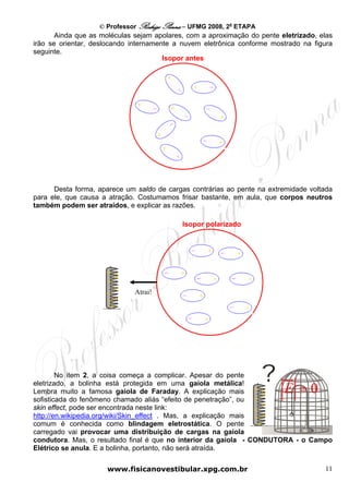 © Professor Rodrigo Penna – UFMG 2008, 2a ETAPA
       Ainda que as moléculas sejam apolares, com a aproximação do pente eletrizado, elas
irão se orientar, deslocando internamente a nuvem eletrônica conforme mostrado na figura
seguinte.
                                       Isopor antes




      Desta forma, aparece um saldo de cargas contrárias ao pente na extremidade voltada
para ele, que causa a atração. Costumamos frisar bastante, em aula, que corpos neutros
também podem ser atraídos, e explicar as razões.

                                            Isopor polarizado




                     ++
                     ++
                       +
                     +        Atrai!
                     ++
                      +




        No item 2, a coisa começa a complicar. Apesar do pente

                                                                          E =0
eletrizado, a bolinha está protegida em uma gaiola metálica!
Lembra muito a famosa gaiola de Faraday. A explicação mais + +
sofisticada do fenômeno chamado aliás “efeito de penetração”, ou  ++
skin effect, pode ser encontrada neste link:                        +
                                                                  +
http://en.wikipedia.org/wiki/Skin_effect . Mas, a explicação mais + +
comum é conhecida como blindagem eletrostática. O pente            +
carregado vai provocar uma distribuição de cargas na gaiola
condutora. Mas, o resultado final é que no interior da gaiola - CONDUTORA - o Campo
Elétrico se anula. E a bolinha, portanto, não será atraída.


                      www.fisicanovestibular.xpg.com.br                               11
 