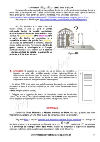 © Professor Rodrigo Penna – UFMG 2008, 2a ETAPA
          Um exemplo seria você colocar seu celular dentro de um forno de microondas e fechar a
porta. Não é para ligá-lo, viu! O sinal cai bastante, talvez a zero! Outro caso típico é a estória
de se proteger de raios dentro de carros, metálicos. Veja um vídeo sobre isto:
 - http://higheredbcs.wiley.com/legacy/college/trefil/0471150584/demo_videos/realplayer_videos/pira_5b20.37_rc.rm .
          Recomendo o Real Player: http://www.baixaki.com.br/download/RealPlayer.htm .


       Por fim, também acho que provocará
muitos erros, o item 3. Com o pente                                        +
                                                                     +    –
eletrizado dentro da gaiola, condutora,                               –        – +
                                                               +                  – +
ocorrerá nesta a indução eletrostática. Veja                     –
ao lado. O pente positivo atrai elétrons para                   –           + +    –
a parte de dentro do condutor, e a                            + –           ++       +
superfície externa da gaiola fica positiva.                                   +    –
                                                              + –           +
Se a carga do pente fosse a contrária, bastaria                             ++     – +
mudar todos os sinais. Novamente, dentro da                   +              +
gaiola ocorre a blindagem e o Campo
Elétrico se anula. Mas, o fato é que a bolinha
– do lado de fora da gaiola – novamente se
polariza, e é de novo atraída.




6.   (UFMG/2010) O espectro de emissão de luz do átomo de hidrogênio é
     discreto, ou seja, são emitidas apenas ondas eletromagnéticas de
     determinadas frequências, que, por sua vez, fornecem informações sobre os
     níveis de energia desse átomo. Na figura ao lado, está representado o
     diagrama de níveis de energia do átomo de hidrogênio.

1. No século XIX, já se sabia que cada frequência do espectro de emissão do
hidrogênio é igual à soma ou à diferença de duas outras frequências desse
espectro.
EXPLIQUE por que isso ocorre.
E
2. Sabe-se que o espectro do átomo de hidrogênio contém as frequências
      14            14
2,7×10 Hz e 4,6×10 Hz. A partir desses dados, DETERMINE outra frequência
desse espectro que corresponde a uma luz emitida na região do visível.




                                                 CORREÇÃO

        Dentro da Física Moderna, o Modelo Atômico de Bohr, ou seja, questão das mais
tradicionais na própria UFMG. Mas, o jeito de perguntar, creio, vai dificultar...

       Segundo Bohr – veja na apostila que disponibilizo sobre Física Moderna – a energia de

um fóton emitido ou absorvido por um átomo é dada por
                                                                     E = hf
                                                                , onde este “E”, na verdade,
é a diferença de energia entre dois níveis. Gosto de simplificar a explicação adotando
números redondos para os valores da energia em cada nível. Observe.

                            www.fisicanovestibular.xpg.com.br                                                   12
 