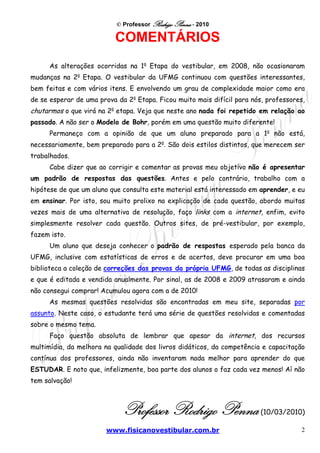 © Professor Rodrigo Penna - 2010

                          COMENTÁRIOS
      As alterações ocorridas na 1a Etapa do vestibular, em 2008, não ocasionaram
mudanças na 2a Etapa. O vestibular da UFMG continuou com questões interessantes,
bem feitas e com vários itens. E envolvendo um grau de complexidade maior como era
de se esperar de uma prova da 2a Etapa. Ficou muito mais difícil para nós, professores,
chutarmos o que virá na 2a etapa. Veja que neste ano nada foi repetido em relação ao
passado. A não ser o Modelo de Bohr, porém em uma questão muito diferente!
      Permaneço com a opinião de que um aluno preparado para a 1a não está,
necessariamente, bem preparado para a 2a. São dois estilos distintos, que merecem ser
trabalhados.
      Cabe dizer que ao corrigir e comentar as provas meu objetivo não é apresentar
um padrão de respostas das questões. Antes e pelo contrário, trabalho com a
hipótese de que um aluno que consulta este material está interessado em aprender, e eu
em ensinar. Por isto, sou muito prolixo na explicação de cada questão, abordo muitas
vezes mais de uma alternativa de resolução, faço links com a internet, enfim, evito
simplesmente resolver cada questão. Outros sites, de pré-vestibular, por exemplo,
fazem isto.
      Um aluno que deseja conhecer o padrão de respostas esperado pela banca da
UFMG, inclusive com estatísticas de erros e de acertos, deve procurar em uma boa
biblioteca a coleção de correções das provas da própria UFMG, de todas as disciplinas
e que é editada e vendida anualmente. Por sinal, as de 2008 e 2009 atrasaram e ainda
não consegui comprar! Acumulou agora com a de 2010!
      As mesmas questões resolvidas são encontradas em meu site, separadas por
assunto. Neste caso, o estudante terá uma série de questões resolvidas e comentadas
sobre o mesmo tema.
      Faço questão absoluta de lembrar que apesar da internet, dos recursos
multimídia, da melhora na qualidade dos livros didáticos, da competência e capacitação
contínua dos professores, ainda não inventaram nada melhor para aprender do que
ESTUDAR. E noto que, infelizmente, boa parte dos alunos o faz cada vez menos! Aí não
tem salvação!



                             Professor Rodrigo Penna                     (10/03/2010)

                        www.fisicanovestibular.com.br                                2
 