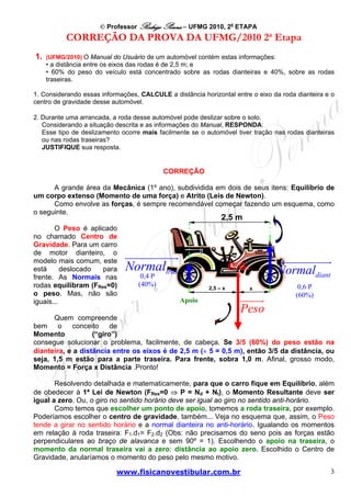 © Professor Rodrigo Penna – UFMG 2010, 2a ETAPA
           CORREÇÃO DA PROVA DA UFMG/2010 2a Etapa
1.   (UFMG/2010) O Manual do Usuário de um automóvel contém estas informações:
     • a distância entre os eixos das rodas é de 2,5 m; e
     • 60% do peso do veículo está concentrado sobre as rodas dianteiras e 40%, sobre as rodas
     traseiras.

1. Considerando essas informações, CALCULE a distância horizontal entre o eixo da roda dianteira e o
centro de gravidade desse automóvel.

2. Durante uma arrancada, a roda desse automóvel pode deslizar sobre o solo.
   Considerando a situação descrita e as informações do Manual, RESPONDA:
   Esse tipo de deslizamento ocorre mais facilmente se o automóvel tiver tração nas rodas dianteiras
   ou nas rodas traseiras?
   JUSTIFIQUE sua resposta.


                                           CORREÇÃO

      A grande área da Mecânica (1º ano), subdividida em dois de seus itens: Equilíbrio de
um corpo extenso (Momento de uma força) e Atrito (Leis de Newton).
      Como envolve as forças, é sempre recomendável começar fazendo um esquema, como
o seguinte.
                                                               2,5 m
       O Peso é aplicado
no chamado Centro de
Gravidade. Para um carro
de motor dianteiro, o
modelo mais comum, este
está      deslocado  para     Normaltras                            C.G.        Normaldiant
frente. As Normais nas             0,4 P
rodas equilibram (FRes=0)         (40%)                   2,5 – x                       0,6 P
                                                                       x
o peso. Mas, não são                                                                   (60%)
iguais...                                       Apoio
                                                                      Peso
      Quem compreende
bem o conceito de
Momento            (“giro”)
consegue solucionar o problema, facilmente, de cabeça. Se 3/5 (60%) do peso estão na
dianteira, e a distância entre os eixos é de 2,5 m (÷ 5 = 0,5 m), então 3/5 da distância, ou
seja, 1,5 m estão para a parte traseira. Para frente, sobra 1,0 m. Afinal, grosso modo,
Momento = Força x Distância .Pronto!

       Resolvendo detalhada e matematicamente, para que o carro fique em Equilíbrio, além
de obedecer à 1ª Lei de Newton (FRes=0 ⇒ P = Nd + Nt), o Momento Resultante deve ser
igual a zero. Ou, o giro no sentido horário deve ser igual ao giro no sentido anti-horário.
       Como temos que escolher um ponto de apoio, tomemos a roda traseira, por exemplo.
Poderíamos escolher o centro de gravidade, também... Veja no esquema que, assim, o Peso
tende a girar no sentido horário e a normal dianteira no anti-horário. Igualando os momentos
em relação à roda traseira: F1.d1= F2.d2 (Obs: não precisamos do seno pois as forças estão
perpendiculares ao braço de alavanca e sem 90º = 1). Escolhendo o apoio na traseira, o
momento da normal traseira vai a zero: distância ao apoio zero. Escolhido o Centro de
Gravidade, anularíamos o momento do peso pelo mesmo motivo.

                           www.fisicanovestibular.com.br                                          3
 