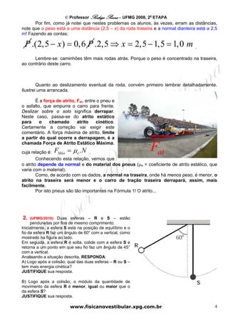 © Professor Rodrigo Penna – UFMG 2008, 2a ETAPA
      Por fim, como já notei que nestes problemas os alunos, às vezes, erram as distâncias,
note que o peso está a uma distância (2,5 – x) da roda traseira e a normal dianteira está a 2,5
m! Fazendo as contas:

 P .(2,5 − x ) = 0,6 P .2,5 ⇒ x = 2,5 − 1,5 = 1,0 m .
      Lembre-se: caminhões têm mais rodas atrás. Porque o peso é concentrado na traseira,
ao contrário deste carro.



        Quanto ao deslizamento eventual da roda, convém primeiro lembrar detalhadamente.
Ilustrei uma arrancada.

      É a força de atrito, Fat, entre o pneu e
o asfalto, que empurra o carro para frente.
Deslizar sobre o solo significa derrapar.
Neste caso, passa-se do atrito estático
para     o   chamado       atrito    cinético.
Certamente a correção vai exigir este
comentário. A força máxima de atrito, limite
a partir do qual ocorre a derrapagem, é a
chamada Força de Atrito Estático Máxima,
cuja relação é: FMáx = μe . N .
                                                              Fat
        Conhecendo esta relação, vemos que
o atrito depende da normal e do material dos pneus (μe = coeficiente de atrito estático, que
varia com o material).
        Como, de acordo com os dados, a normal na traseira, onde há menos peso, é menor, o
atrito na traseira será menor e o carro de tração traseira derrapará, assim, mais
facilmente.
        Por isto pneus são tão importantes na Fórmula 1! O atrito...




2.   (UFMG/2010) Duas esferas – R e S – estão
     penduradas por fios de mesmo comprimento.
Inicialmente, a esfera S está na posição de equilíbrio e o
fio da esfera R faz um ângulo de 60° com a vertical, como
mostrado na figura ao lado.
Em seguida, a esfera R é solta, colide com a esfera S e
retorna a um ponto em que seu fio faz um ângulo de 45°
com a vertical.
Analisando a situação descrita, RESPONDA:
A) Logo após a colisão, qual das duas esferas – R ou S –
tem mais energia cinética?
JUSTIFIQUE sua resposta.

B) Logo após a colisão, o módulo da quantidade de
movimento da esfera R é menor, igual ou maior que o
da esfera S?
JUSTIFIQUE sua resposta.

                         www.fisicanovestibular.xpg.com.br                                   4
 