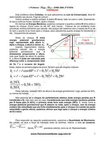 © Professor Rodrigo Penna – UFMG 2008, 2a ETAPA
                                           CORREÇÃO

        Este problema sobre Colisões, no qual aplicaremos as Leis da Conservação, deve ter
dado trabalho aos alunos. Foge do comum...
        Vamos analisar a estória contada. A esfera R desce, bate na outra e volta. Subentende-
se que a outra se moveu, também, após o choque.
        Em termos de Energia Mecânica, podemos comparar o quanto a esfera R tinha antes e
depois do choque. Como subiu só até 45º, terá menos... Trata-se de um problema muito
conceitual, embora tenhamos que calcular. Isto porque não sabemos nem a massa (de R ou de
S) nem o quanto S se move após o choque, para calcularmos quanto energia foi transferida a
ela... Esqueminha de sempre.

       Antes do choque, R tinha
energia     potencial    gravitacional,                                            l cos θ
mgh, representada pela altura h1.                                            do lado = adjacente
Após o choque, a altura é menor, h2.                         45º
       Usando trigonometria básica,                                 l
podemos calcular não a energia
potencial    gravitacional,   que    é
diretamente proporcional à altura,                                            h1
                                                                        h2
mas qual fração da altura foi perdida.
E, a altura h pode ser calculada pela
diferença entre o comprimento total
do fio  l e o co-seno do ângulo.
Estes, dados na primeira página da prova. Se bem que são ângulos notáveis.
h1 = l − l cos 60º = l − 0,5 l = 0,50 l
h1 = l − l cos 45º = l − 0,707 l = 0, 29 l
0, 29 l
        = 0,58 = 58%
0,50 l
     Pelos cálculos, restaram 58% da altura e da energia gravitacional. Logo, perdeu-se 42%,
ou menos da metade.

       Não sabemos se o choque foi perfeitamente elástico (toda energia perdida por R
transferida a S), mas nem vem ao caso. Considerando que toda energia mecânica perdida
por R fosse para S (42%), a primeira ainda teria mais energia (58%). E, ainda, como a
energia potencial gravitacional que R adquire na volta, após o choque, vem da energia
cinética (da velocidade) que ela tinha imediatamente após o choque (na subida ela perde
velocidade e ganha altura), podemos afirmar que logo após o choque a energia cinética
de R é maior.



     Para responder ao segundo questionamento, usaremos a Quantidade de Movimento.
Na colisão, só atua a força de interação entre as bolinhas, interna, e esta se conserva:
Q final = Qinicial             Q = mv , grandeza vetorial, como se vê. Representação:
                     . Sendo

                         www.fisicanovestibular.xpg.com.br                                         5
 