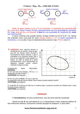 © Professor Rodrigo Penna – UFMG 2008, 2a ETAPA

                ANTES DO CHOQUE                         APÓS O CHOQUE
                         QR                      Q 'R                           Q 'S
                    R               S                    R               S

                               vS = QS = 0


                        QTotal                                QTotal
        Antes, S estava parada (vS=0) e R em movimento. A quantidade de movimento total
QTotal era a de R. Após o choque, R volta, necessariamente com uma quantidade de movimento
Q’R. Logo, para que QTotal se conserve S deve ter uma quantidade de movimento Q’S maior
que a de R ao final.
        O aluno confunde esta questão demais. Energia Cinética EC=mv2/2 e Q = mv. Muitos
não entendem como uma pode ter maior energia cinética ( α v2 ) e menor quantidade de
movimento ( α v ) na volta. O que é matematicamente possível. Veja: 22=4>3, mas 2<3.




3.   (UFMG/2010) Uma máquina térmica é
     constituída de um cilindro, cheio de gás,
     que tem um êmbolo móvel. Durante o
     funcionamento dessa máquina, o gás é
     submetido a um processo cíclico, que o
     leva de um estado K a outro estado L e,
     depois, de volta ao estado K e assim
     sucessivamente, como representado no
     diagrama pressão versus volume,
     mostrado na figura ao lado.

Considerando       essas     informações,
ESPONDA:
A) Em qual dos dois estados – K ou L – a
temperatura do gás é maior?
JUSTIFIQUE sua resposta.

B) Em um ciclo completo, em que o gás sai
do estado K e volta ao mesmo estado, essa máquina realiza trabalho líquido?
JUSTIFIQUE sua resposta.

C) Tendo-se em vista que se trata de um sistema ideal, é possível converter em trabalho todo o calor
fornecido a essa máquina?
JUSTIFIQUE sua resposta.


                                             CORREÇÃO

       A Termodinâmica. Envolve conhecimento, mas não achei esta tão complicada.

      Quanto ao item A, em qual estado (K ou L) a temperatura é maior, podemos justificar de
dois modos bem distintos. Escrevendo a famosa equação de Clapeyron, a “puta velha”...

                          www.fisicanovestibular.xpg.com.br                                       6
 