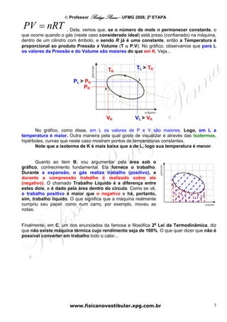 © Professor Rodrigo Penna – UFMG 2008, 2a ETAPA

PV = nRT              . Dela, vemos que, se o número de mols n permanecer constante, o
que ocorre quando o gás (neste caso considerado ideal) está preso (confianado) na máquina,
dentro de um cilindro com êmbolo, e sendo R já é uma constante, então a Temperatura é
proporcional ao produto Pressão x Volume (T α P.V). No gráfico, observamos que para L
os valores da Pressão e do Volume são maiores do que em K. Veja...



                                       TK            TL > TK

                        PL > PK
                            PK




                                       VK           VL > VK

      No gráfico, como disse, em L os valores de P e V são maiores. Logo, em L a
temperatura é maior. Outra maneira pela qual gosto de visualizar é através das Isotermas,
hipérboles, curvas que neste caso mostram pontos de temperaturas constantes.
      Note que a isoterma de K é mais baixa que a de L, logo sua temperatura é menor.


       Quanto ao item B, vou argumentar pela área sob o
gráfico, conhecimento fundamental. Ela fornece o trabalho.
Durante a expansão, o gás realiza trabalho (positivo), e
durante a compressão trabalho é realizado sobre ele
(negativo). O chamado Trabalho Líquido é a diferença entre
estes dois, e é dado pela área dentro do círculo. Como se vê,
o trabalho positivo é maior que o negativo e há, portanto,
sim, trabalho líquido. O que significa que a máquina realmente
cumpriu seu papel: como num carro, por exemplo, moveu as
rodas.


Finalmente, em C, um dos enunciados da famosa e filosófica 2a Lei da Termodinâmica, diz
que não existe máquina térmica cujo rendimento seja de 100%. O que quer dizer que não é
possível converter em trabalho todo o calor...




                      www.fisicanovestibular.xpg.com.br                                 7
 
