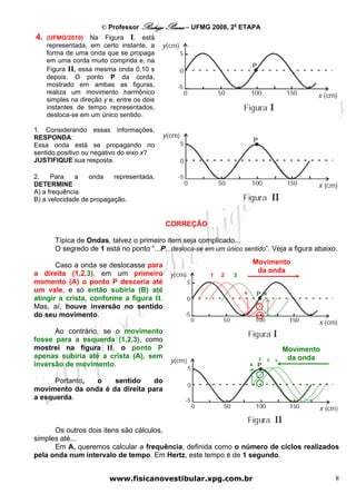 © Professor Rodrigo Penna – UFMG 2008, 2a ETAPA
4.   (UFMG/2010)    Na Figura I, está
     representada, em certo instante, a
     forma de uma onda que se propaga
     em uma corda muito comprida e, na
     Figura II, essa mesma onda 0,10 s
     depois. O ponto P da corda,
     mostrado em ambas as figuras,
     realiza um movimento harmônico
     simples na direção y e, entre os dois
     instantes de tempo representados,
     desloca-se em um único sentido.

1. Considerando essas informações,
RESPONDA:
Essa onda está se propagando no
sentido positivo ou negativo do eixo x?
JUSTIFIQUE sua resposta.

2.    Para    a   onda    representada,
DETERMINE
A) a frequência.
B) a velocidade de propagação.


                                             CORREÇÃO

       Típica de Ondas, talvez o primeiro item seja complicado...
       O segredo de 1 está no ponto “...P...desloca-se em um único sentido”. Veja a figura abaixo.

       Caso a onda se deslocasse para                                    Movimento
a direita (1,2,3), em um primeiro                                         da onda
                                                         1   2   3
momento (A) o ponto P desceria até
um vale, e só então subiria (B) até                                  A           B
atingir a crista, conforme a figura II.
Mas, aí, houve inversão no sentido
do seu movimento.

      Ao contrário, se o movimento
fosse para a esquerda (1,2,3), como
mostrei na figura II, o ponto P                                                              Movimento
apenas subiria até a crista (A), sem                                         3       2        da onda
                                                                                         1
inversão de movimento.                                                   A



      Portanto, o    sentido     do
movimento da onda é da direita para
a esquerda.



      Os outros dois itens são cálculos,
simples até...
      Em A, queremos calcular a frequência, definida como o número de ciclos realizados
pela onda num intervalo de tempo. Em Hertz, este tempo é de 1 segundo.


                          www.fisicanovestibular.xpg.com.br                                              8
 